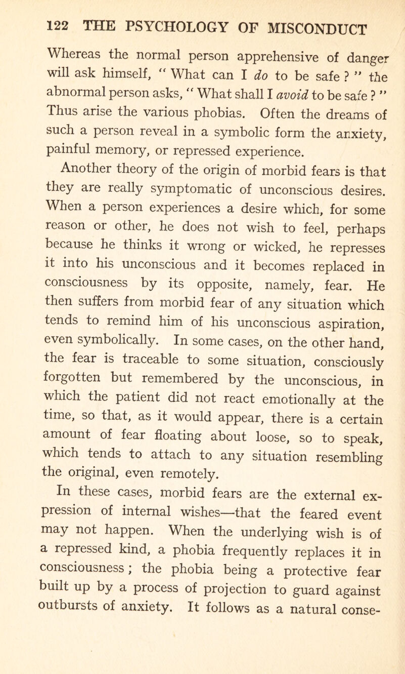 Whereas the normal person apprehensive of danger will ask himself,  What can I do to be safe ? ” the abnormal person asks, “ What shall I avoid to be safe ? ” Thus arise the various phobias. Often the dreams of such a person reveal in a symbolic form the anxiety, painful memory, or repressed experience. Another theory of the origin of morbid fears is that they are really symptomatic of unconscious desires. When a person experiences a desire which, for some reason or other, he does not wish to feel, perhaps because he thinks it wrong or wicked, he represses it into his unconscious and it becomes replaced in consciousness by its opposite, namely, fear. He then suffers from morbid fear of any situation which tends to remind him of his unconscious aspiration, even symbolically. In some cases, on the other hand, the fear is traceable to some situation, consciously forgotten but remembered by the unconscious, in which the patient did not react emotionally at the time, so that, as it would appear, there is a certain amount of fear floating about loose, so to speak, which tends to attach to any situation resembling the original, even remotely. In these cases, morbid fears are the external ex¬ pression of internal wishes—that the feared event may not happen. When the underlying wish is of a repressed kind, a phobia frequently replaces it in consciousness) the phobia being a protective fear built up by a process of projection to guard against outbursts of anxiety. It follows as a natural conse-