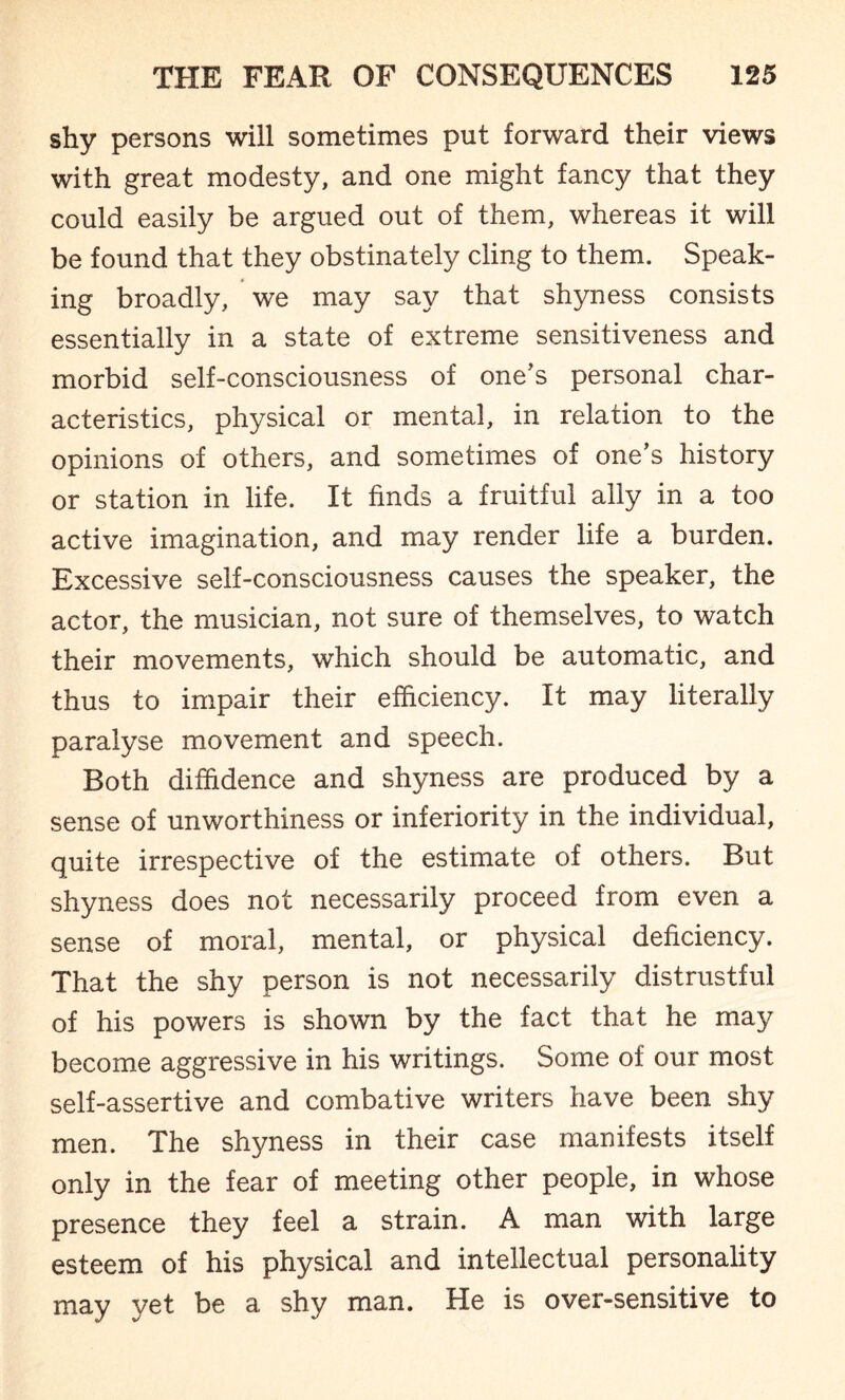 shy persons will sometimes put forward their views with great modesty, and one might fancy that they could easily be argued out of them, whereas it will be found that they obstinately cling to them. Speak¬ ing broadly, we may say that shyness consists essentially in a state of extreme sensitiveness and morbid self-consciousness of one's personal char¬ acteristics, physical or mental, in relation to the opinions of others, and sometimes of one’s history or station in life. It finds a fruitful ally in a too active imagination, and may render life a burden. Excessive self-consciousness causes the speaker, the actor, the musician, not sure of themselves, to watch their movements, which should be automatic, and thus to impair their efficiency. It may literally paralyse movement and speech. Both diffidence and shyness are produced by a sense of unworthiness or inferiority in the individual, quite irrespective of the estimate of others. But shyness does not necessarily proceed from even a sense of moral, mental, or physical deficiency. That the shy person is not necessarily distrustful of his powers is shown by the fact that he may become aggressive in his writings. Some of our most self-assertive and combative writers have been shy men. The shyness in their case manifests itself only in the fear of meeting other people, in whose presence they feel a strain. A man with large esteem of his physical and intellectual personality may yet be a shy man. He is over-sensitive to