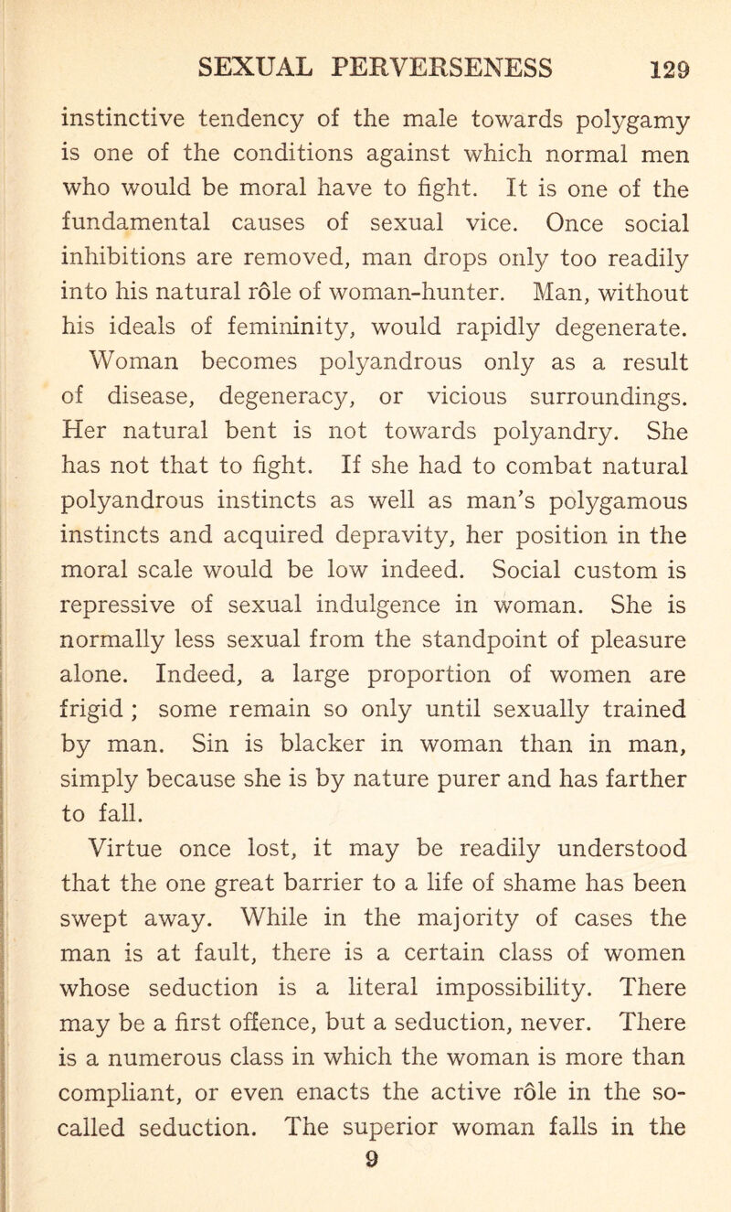 instinctive tendency of the male towards polygamy is one of the conditions against which normal men who would be moral have to fight. It is one of the fundamental causes of sexual vice. Once social inhibitions are removed, man drops only too readily into his natural role of woman-hunter. Man, without his ideals of femininity, would rapidly degenerate. Woman becomes polyandrous only as a result of disease, degeneracy, or vicious surroundings. Her natural bent is not towards polyandry. She has not that to fight. If she had to combat natural polyandrous instincts as well as man's polygamous instincts and acquired depravity, her position in the moral scale would be low indeed. Social custom is repressive of sexual indulgence in woman. She is normally less sexual from the standpoint of pleasure alone. Indeed, a large proportion of women are frigid ; some remain so only until sexually trained by man. Sin is blacker in woman than in man, simply because she is by nature purer and has farther to fall. Virtue once lost, it may be readily understood that the one great barrier to a life of shame has been swept away. While in the majority of cases the man is at fault, there is a certain class of women whose seduction is a literal impossibility. There may be a first offence, but a seduction, never. There is a numerous class in which the woman is more than compliant, or even enacts the active role in the .so- called seduction. The superior woman falls in the 9