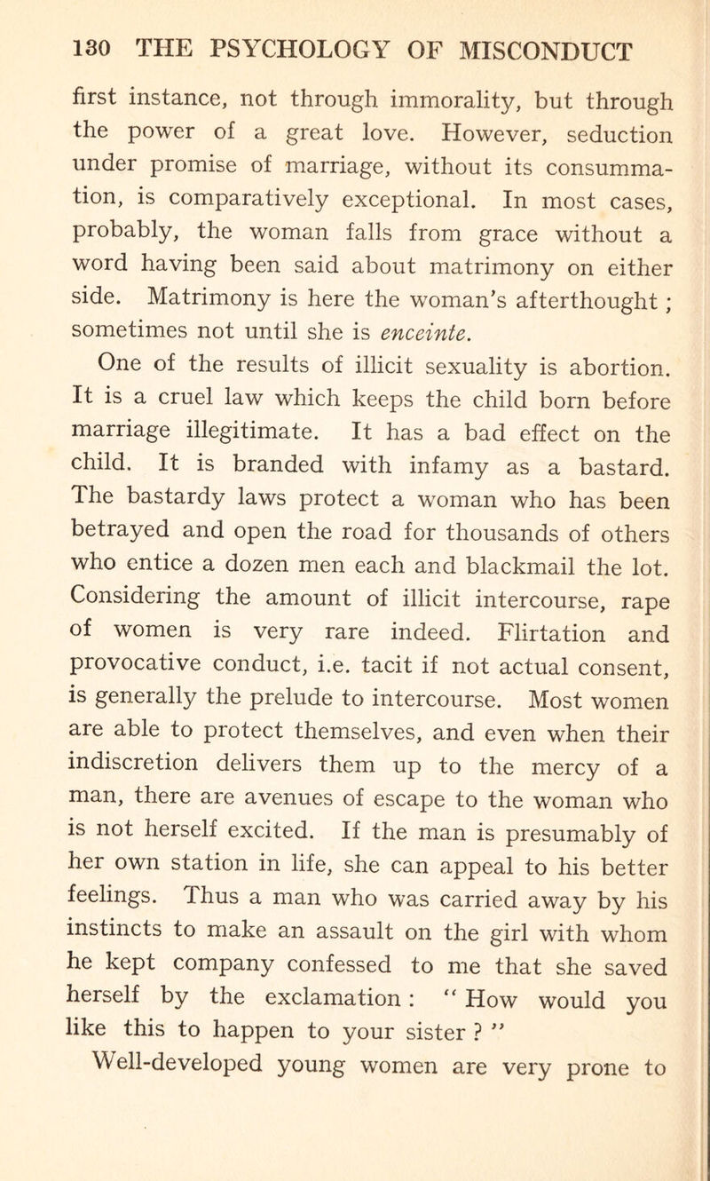 first instance, not through immorality, but through the power of a great love. However, seduction under promise of marriage, without its consumma¬ tion, is comparatively exceptional. In most cases, probably, the woman falls from grace without a word having been said about matrimony on either side. Matrimony is here the woman's afterthought; sometimes not until she is enceinte. One of the results of illicit sexuality is abortion. It is a cruel law which keeps the child born before marriage illegitimate. It has a bad effect on the child. It is branded with infamy as a bastard. The bastardy laws protect a woman who has been betrayed and open the road for thousands of others who entice a dozen men each and blackmail the lot. Considering the amount of illicit intercourse, rape of women is very rare indeed. Flirtation and provocative conduct, i.e. tacit if not actual consent, is generally the prelude to intercourse. Most women are able to protect themselves, and even when their indiscretion delivers them up to the mercy of a man, there are avenues of escape to the woman who is not herself excited. If the man is presumably of her own station in life, she can appeal to his better feelings. Thus a man who was carried away by his instincts to make an assault on the girl with whom he kept company confessed to me that she saved herself by the exclamation : “ How would you like this to happen to your sister ? ” Well-developed young women are very prone to