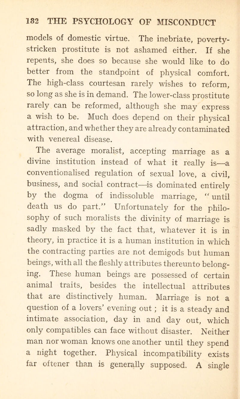 models of domestic virtue. The inebriate, poverty- stricken prostitute is not ashamed either. If she repents, she does so because she would like to do better from the standpoint of physical comfort. The high-class courtesan rarely wishes to reform, so long as she is in demand. The lower-class prostitute rarely can be reformed, although she may express a wish to be. Much does depend on their physical attraction, and whether they are already contaminated with venereal disease. The average moralist, accepting marriage as a divine institution instead of what it really is—a conventionalised regulation of sexual love, a civil, business, and social contract—is dominated entirely by the dogma of indissoluble marriage, “ until death us do part/’ Unfortunately for the philo¬ sophy of such moralists the divinity of marriage is sadly masked by the fact that, whatever it is in theory, in practice it is a human institution in which the contracting parties are not demigods but human beings, with all the fleshly attributes thereunto belong¬ ing. These human beings are possessed of certain animal traits, besides the intellectual attributes that are distinctively human. Marriage is not a question of a lovers’ evening out; it is a steady and intimate association, day in and day out, which only compatibles can face without disaster. Neither man nor woman knows one another until they spend a night together. Physical incompatibility exists far oftener than is generally supposed. A single