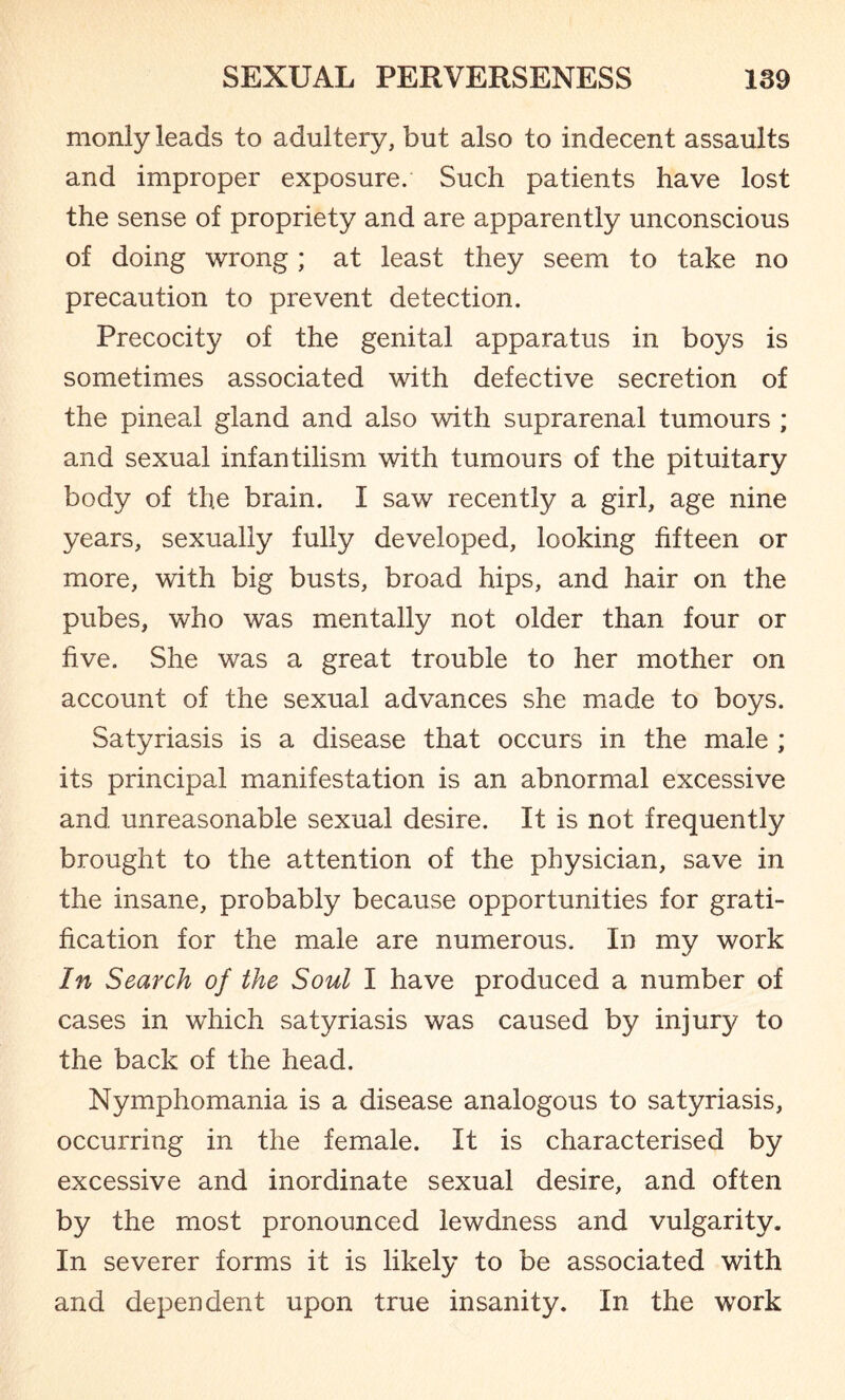 monly leads to adultery, but also to indecent assaults and improper exposure. Such patients have lost the sense of propriety and are apparently unconscious of doing wrong ; at least they seem to take no precaution to prevent detection. Precocity of the genital apparatus in boys is sometimes associated with defective secretion of the pineal gland and also with suprarenal tumours ; and sexual infantilism with tumours of the pituitary body of the brain. I saw recently a girl, age nine years, sexually fully developed, looking fifteen or more, with big busts, broad hips, and hair on the pubes, who was mentally not older than four or five. She was a great trouble to her mother on account of the sexual advances she made to boys. Satyriasis is a disease that occurs in the male ; its principal manifestation is an abnormal excessive and unreasonable sexual desire. It is not frequently brought to the attention of the physician, save in the insane, probably because opportunities for grati¬ fication for the male are numerous. In my work In Search of the Soul I have produced a number of cases in which satyriasis was caused by injur}/ to the back of the head. Nymphomania is a disease analogous to satyriasis, occurring in the female. It is characterised by excessive and inordinate sexual desire, and often by the most pronounced lewdness and vulgarity. In severer forms it is likely to be associated with and dependent upon true insanity. In the work