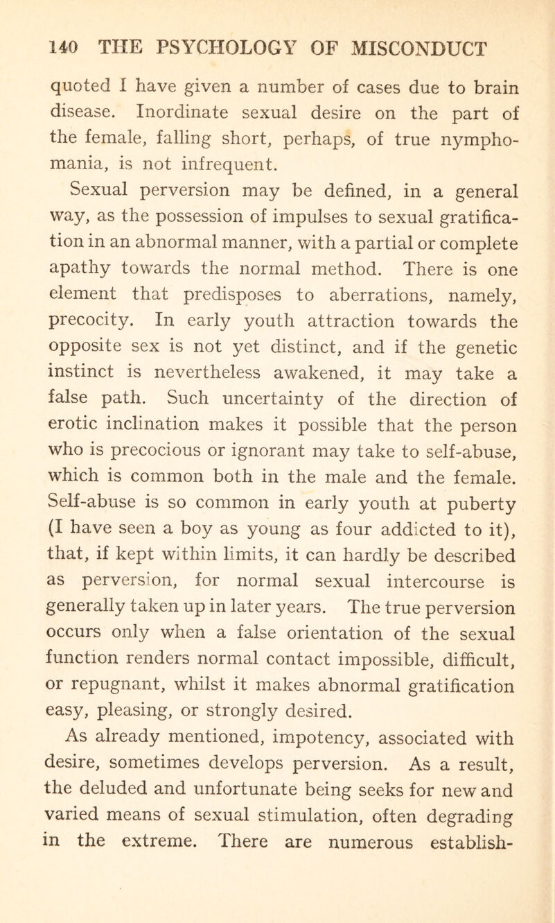 quoted I have given a number of cases due to brain disease. Inordinate sexual desire on the part of the female, falling short, perhaps, of true nympho¬ mania, is not infrequent. Sexual perversion may be defined, in a general way, as the possession of impulses to sexual gratifica¬ tion in an abnormal manner, with a partial or complete apathy towards the normal method. There is one element that predisposes to aberrations, namely, precocity. In early youth attraction towards the opposite sex is not yet distinct, and if the genetic instinct is nevertheless awakened, it may take a false path. Such uncertainty of the direction of erotic inclination makes it possible that the person who is precocious or ignorant may take to self-abuse, which is common both in the male and the female. Self-abuse is so common in early youth at puberty (I have seen a boy as young as four addicted to it), that, if kept Within limits, it can hardly be described as perversion, for normal sexual intercourse is generally taken up in later years. The true perversion occurs only when a false orientation of the sexual function renders normal contact impossible, difficult, or repugnant, whilst it makes abnormal gratification easy, pleasing, or strongly desired. As already mentioned, impotency, associated with desire, sometimes develops perversion. As a result, the deluded and unfortunate being seeks for new and varied means of sexual stimulation, often degrading in the extreme. There are numerous establish-