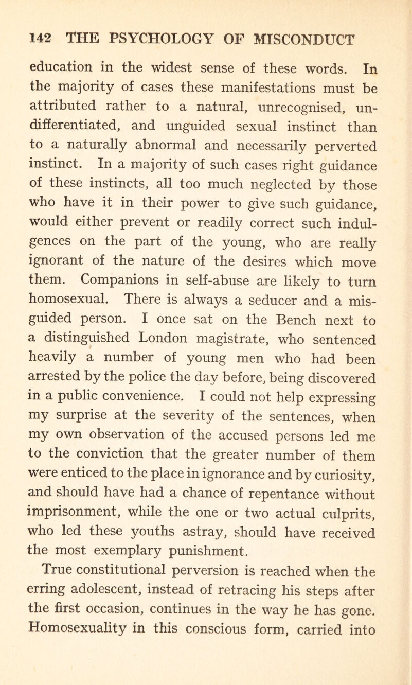 education in the widest sense of these words. In the majority of cases these manifestations must be attributed rather to a natural, unrecognised, un¬ differentiated, and unguided sexual instinct than to a naturally abnormal and necessarily perverted instinct. In a majority of such cases right guidance of these instincts, all too much neglected by those who have it in their power to give such guidance, would either prevent or readily correct such indul¬ gences on the part of the young, who are really ignorant of the nature of the desires which move them. Companions in self-abuse are likely to turn homosexual. There is always a seducer and a mis¬ guided person. I once sat on the Bench next to a distinguished London magistrate, who sentenced heavily a number of young men who had been arrested by the police the day before, being discovered in a public convenience. I could not help expressing my surprise at the severity of the sentences, when my own observation of the accused persons led me to the conviction that the greater number of them were enticed to the place in ignorance and by curiosity, and should have had a chance of repentance without imprisonment, while the one or two actual culprits, who led these youths astray, should have received the most exemplary punishment. True constitutional perversion is reached when the erring adolescent, instead of retracing his steps after the first occasion, continues in the way he has gone. Homosexuality in this conscious form, carried into