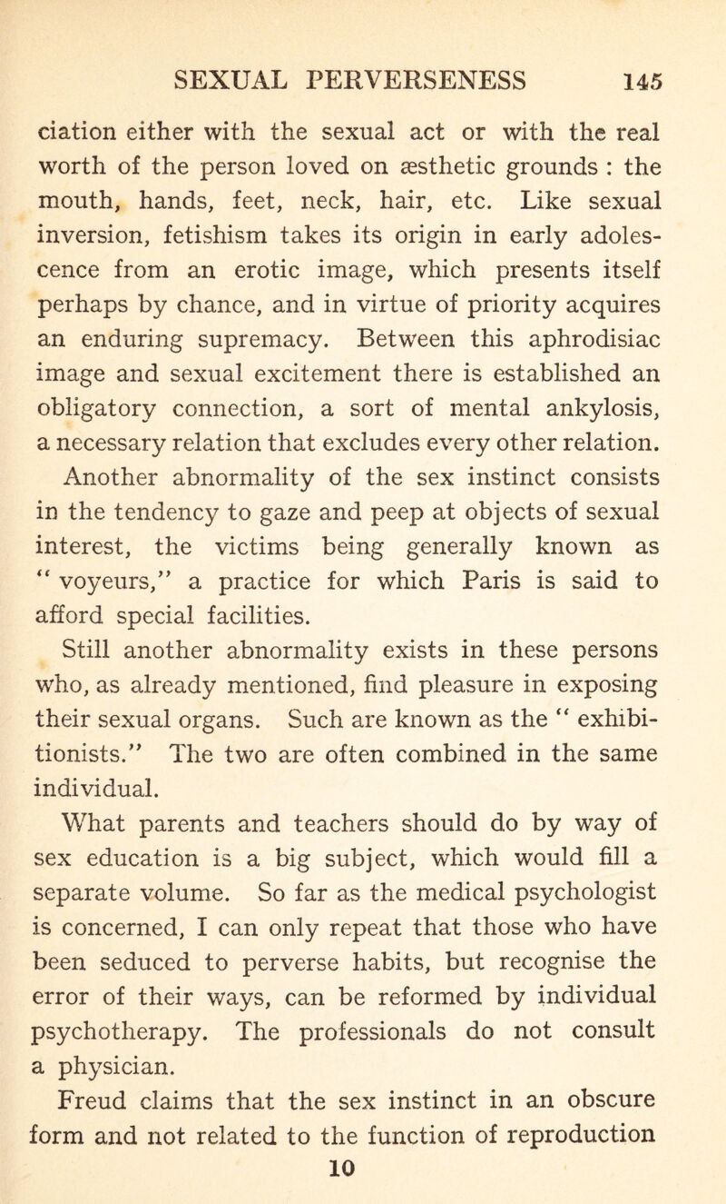 elation either with the sexual act or with the real worth of the person loved on aesthetic grounds : the mouth, hands, feet, neck, hair, etc. Like sexual inversion, fetishism takes its origin in early adoles¬ cence from an erotic image, which presents itself perhaps by chance, and in virtue of priority acquires an enduring supremacy. Between this aphrodisiac image and sexual excitement there is established an obligatory connection, a sort of mental ankylosis, a necessary relation that excludes every other relation. Another abnormality of the sex instinct consists in the tendency to gaze and peep at objects of sexual interest, the victims being generally known as “ voyeurs,” a practice for which Paris is said to afford special facilities. Still another abnormality exists in these persons who, as already mentioned, find pleasure in exposing their sexual organs. Such are known as the “ exhibi¬ tionists.” The two are often combined in the same individual. What parents and teachers should do by way of sex education is a big subject, which would fill a separate volume. So far as the medical psychologist is concerned, I can only repeat that those who have been seduced to perverse habits, but recognise the error of their ways, can be reformed by individual psychotherapy. The professionals do not consult a physician. Freud claims that the sex instinct in an obscure form and not related to the function of reproduction 10