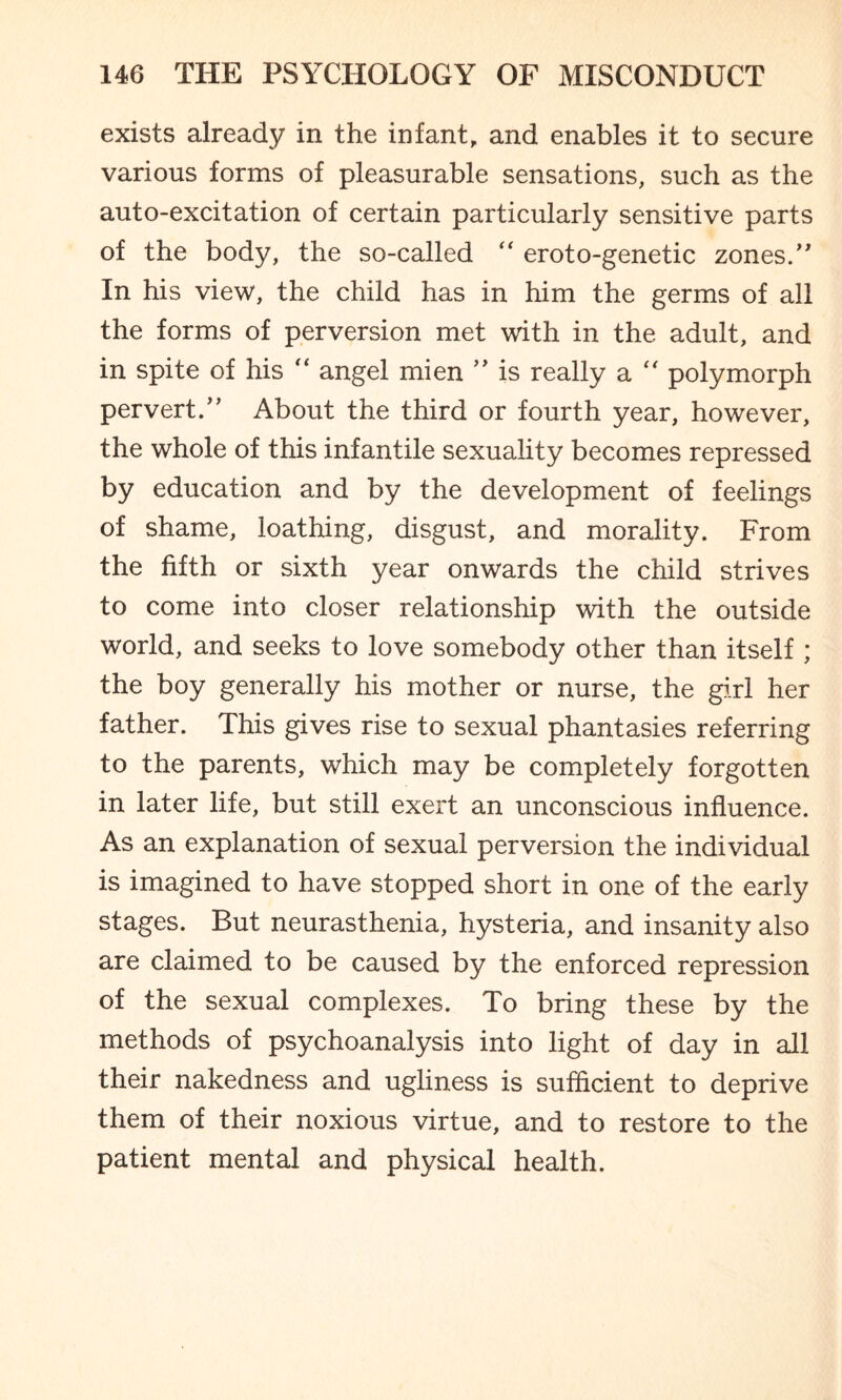 exists already in the infant, and enables it to secure various forms of pleasurable sensations, such as the auto-excitation of certain particularly sensitive parts of the body, the so-called “ eroto-genetic zones.” In his view, the child has in him the germs of all the forms of perversion met with in the adult, and in spite of his  angel mien ” is really a  polymorph pervert.” About the third or fourth year, however, the whole of this infantile sexuality becomes repressed by education and by the development of feelings of shame, loathing, disgust, and morality. From the fifth or sixth year onwards the child strives to come into closer relationship with the outside world, and seeks to love somebody other than itself ; the boy generally his mother or nurse, the girl her father. This gives rise to sexual phantasies referring to the parents, which may be completely forgotten in later life, but still exert an unconscious influence. As an explanation of sexual perversion the individual is imagined to have stopped short in one of the early stages. But neurasthenia, hysteria, and insanity also are claimed to be caused by the enforced repression of the sexual complexes. To bring these by the methods of psychoanalysis into light of day in all their nakedness and ugliness is sufficient to deprive them of their noxious virtue, and to restore to the patient mental and physical health.