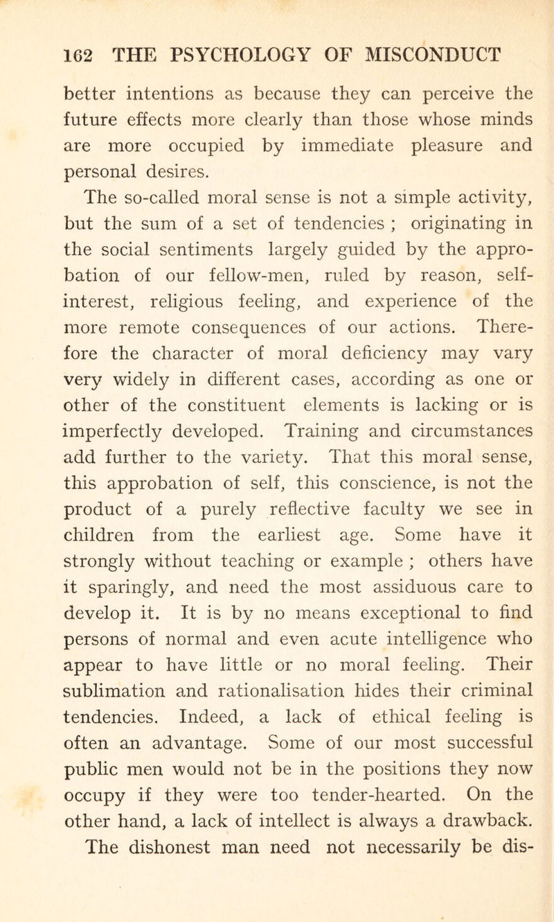 better intentions as because they can perceive the future effects more clearly than those whose minds are more occupied by immediate pleasure and personal desires. The so-called moral sense is not a simple activity, but the sum of a set of tendencies ; originating in the social sentiments largely guided by the appro¬ bation of our fellow-men, ruled by reason, self- interest, religious feeling, and experience of the more remote consequences of our actions. There¬ fore the character of moral deficiency may vary very widely in different cases, according as one or other of the constituent elements is lacking or is imperfectly developed. Training and circumstances add further to the variety. That this moral sense, this approbation of self, this conscience, is not the product of a purely reflective faculty we see in children from the earliest age. Some have it strongly without teaching or example ; others have it sparingly, and need the most assiduous care to develop it. It is by no means exceptional to find persons of normal and even acute intelligence who appear to have little or no moral feeling. Their sublimation and rationalisation hides their criminal tendencies. Indeed, a lack of ethical feeling is often an advantage. Some of our most successful public men would not be in the positions they now occupy if they were too tender-hearted. On the other hand, a lack of intellect is always a drawback. The dishonest man need not necessarily be dis-