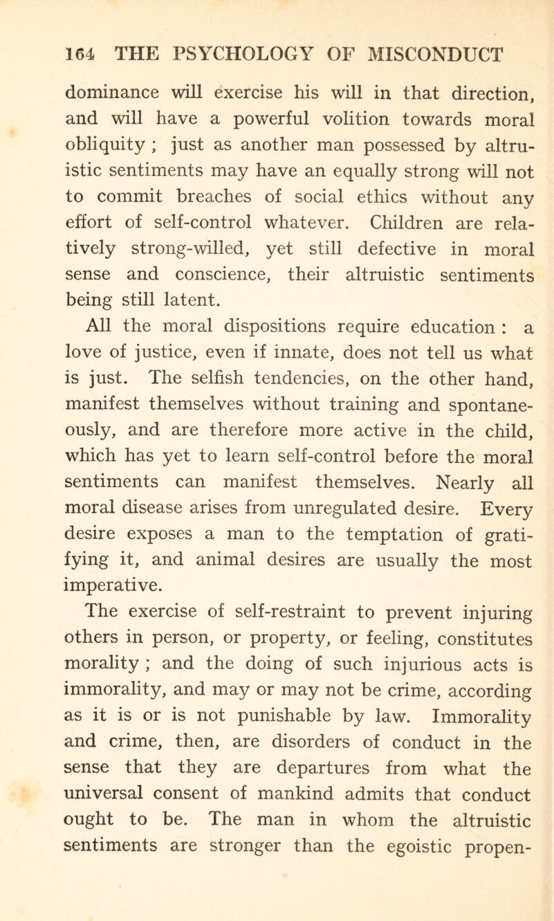 dominance will exercise his will in that direction, and will have a powerful volition towards moral obliquity ; just as another man possessed by altru¬ istic sentiments may have an equally strong will not to commit breaches of social ethics without any effort of self-control whatever. Children are rela¬ tively strong-willed, yet still defective in moral sense and conscience, their altruistic sentiments being still latent. All the moral dispositions require education : a love of justice, even if innate, does not tell us what is just. The selfish tendencies, on the other hand, manifest themselves without training and spontane¬ ously, and are therefore more active in the child, which has yet to learn self-control before the moral sentiments can manifest themselves. Nearly all moral disease arises from unregulated desire. Every desire exposes a man to the temptation of grati¬ fying it, and animal desires are usually the most imperative. The exercise of self-restraint to prevent injuring others in person, or property, or feeling, constitutes morality ; and the doing of such injurious acts is immorality, and may or may not be crime, according as it is or is not punishable by law. Immorality and crime, then, are disorders of conduct in the sense that they are departures from what the universal consent of mankind admits that conduct ought to be. The man in whom the altruistic sentiments are stronger than the egoistic propen-