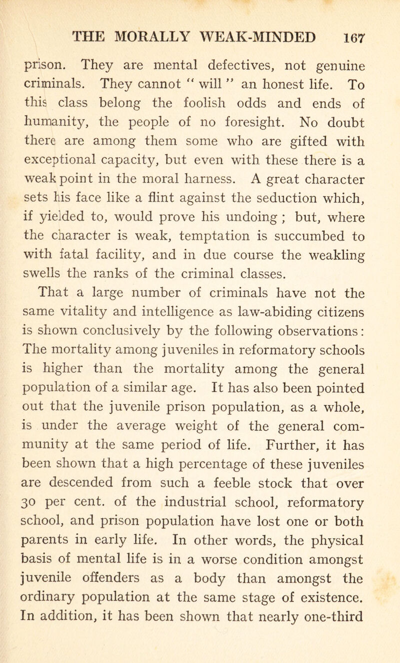 prison. They are mental defectives, not genuine criminals. They cannot “ will ” an honest life. To this class belong the foolish odds and ends of humanity, the people of no foresight. No doubt there are among them some who are gifted with exceptional capacity, but even with these there is a weak point in the moral harness. A great character sets his face like a flint against the seduction which, if yielded to, would prove his undoing ; but, where the character is weak, temptation is succumbed to with fatal facility, and in due course the weakling swells the ranks of the criminal classes. That a large number of criminals have not the same vitality and intelligence as law-abiding citizens is shown conclusively by the following observations: The mortality among juveniles in reformatory schools is higher than the mortality among the general population of a similar age. It has also been pointed out that the juvenile prison population, as a whole, is under the average weight of the general com¬ munity at the same period of life. Further, it has been shown that a high percentage of these juveniles are descended from such a feeble stock that over 30 per cent, of the industrial school, reformatory school, and prison population have lost one or both parents in early life. In other words, the physical basis of mental life is in a worse condition amongst juvenile offenders as a body than amongst the ordinary population at the same stage of existence. In addition, it has been shown that nearly one-third