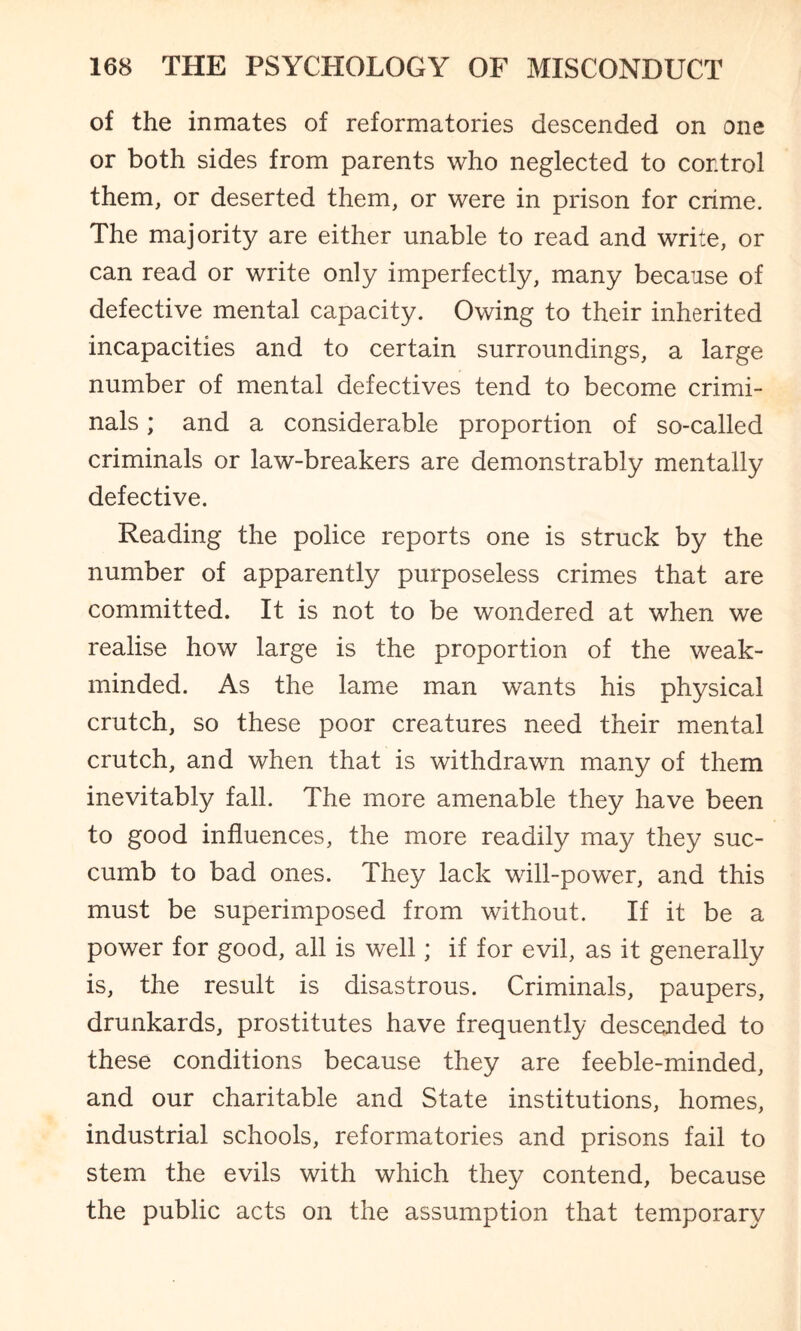 of the inmates of reformatories descended on one or both sides from parents who neglected to control them, or deserted them, or were in prison for crime. The majority are either unable to read and write, or can read or write only imperfectly, many because of defective mental capacity. Owing to their inherited incapacities and to certain surroundings, a large number of mental defectives tend to become crimi¬ nals ; and a considerable proportion of so-called criminals or law-breakers are demonstrably mentally defective. Reading the police reports one is struck by the number of apparently purposeless crimes that are committed. It is not to be wondered at when we realise how large is the proportion of the weak- minded. As the lame man wants his physical crutch, so these poor creatures need their mental crutch, and when that is withdrawn many of them inevitably fall. The more amenable they have been to good influences, the more readily may they suc¬ cumb to bad ones. They lack will-power, and this must be superimposed from without. If it be a power for good, all is well; if for evil, as it generally is, the result is disastrous. Criminals, paupers, drunkards, prostitutes have frequently descended to these conditions because they are feeble-minded, and our charitable and State institutions, homes, industrial schools, reformatories and prisons fail to stem the evils with which they contend, because the public acts on the assumption that temporary