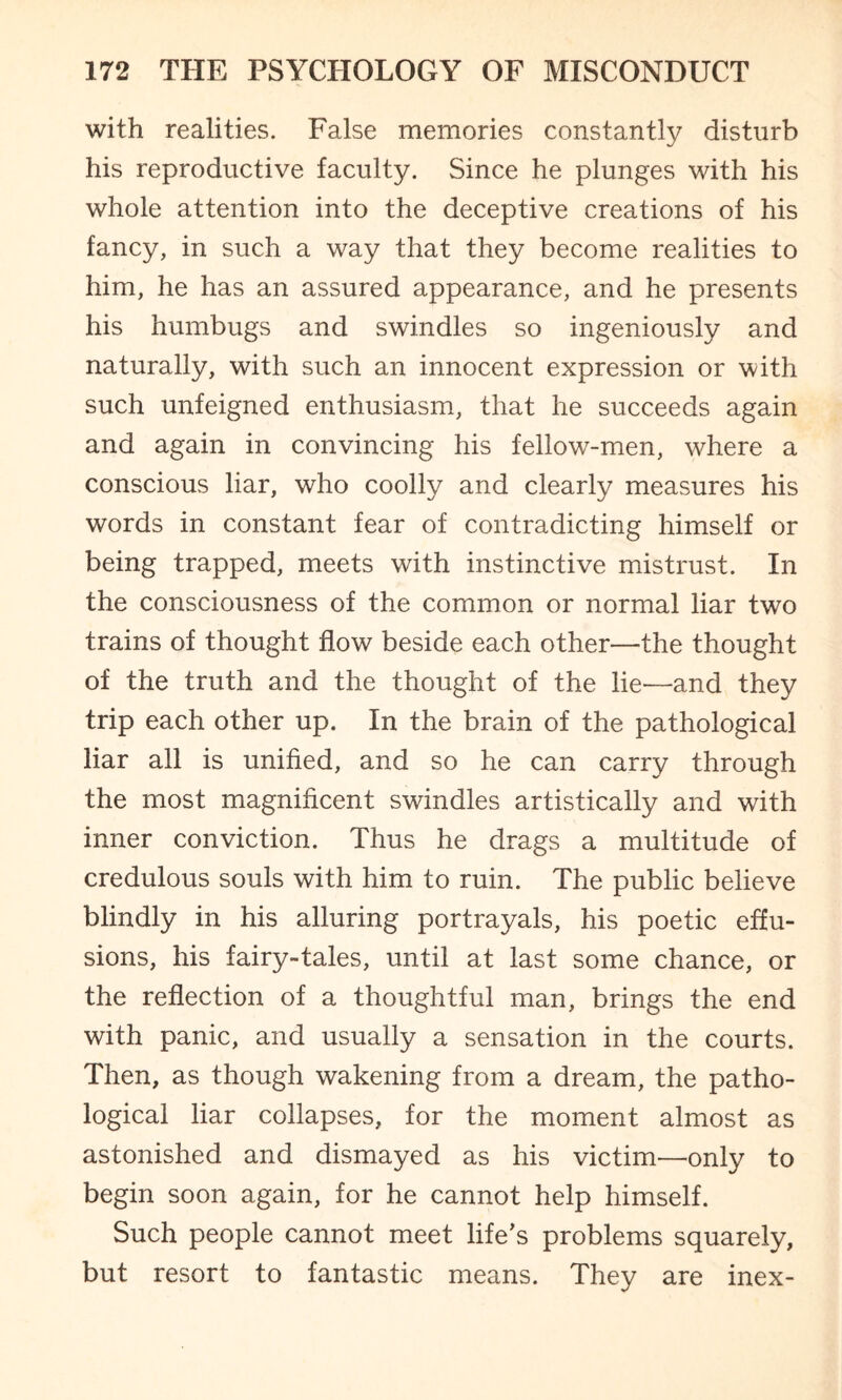 with realities. False memories constantly disturb his reproductive faculty. Since he plunges with his whole attention into the deceptive creations of his fancy, in such a way that they become realities to him, he has an assured appearance, and he presents his humbugs and swindles so ingeniously and naturally, with such an innocent expression or with such unfeigned enthusiasm, that he succeeds again and again in convincing his fellow-men, vdiere a conscious liar, who coolly and clearly measures his words in constant fear of contradicting himself or being trapped, meets with instinctive mistrust. In the consciousness of the common or normal liar two trains of thought flow beside each other—the thought of the truth and the thought of the lie—and they trip each other up. In the brain of the pathological liar all is unified, and so he can carry through the most magnificent swindles artistically and with inner conviction. Thus he drags a multitude of credulous souls with him to ruin. The public believe blindly in his alluring portrayals, his poetic effu¬ sions, his fairy-tales, until at last some chance, or the reflection of a thoughtful man, brings the end with panic, and usually a sensation in the courts. Then, as though wakening from a dream, the patho¬ logical liar collapses, for the moment almost as astonished and dismayed as his victim—only to begin soon again, for he cannot help himself. Such people cannot meet life’s problems squarely, but resort to fantastic means. They are inex-