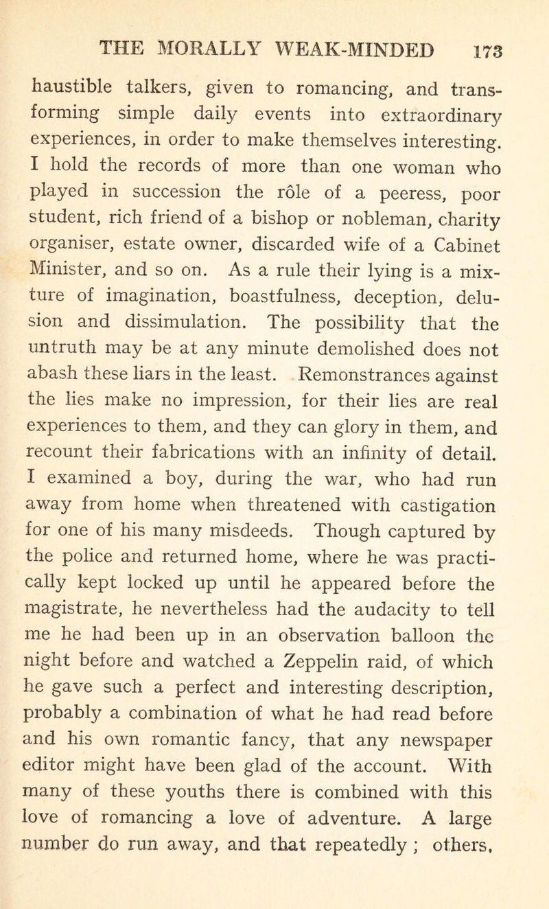 haustible talkers, given to romancing, and trans¬ forming simple daily events into extraordinary experiences, in order to make themselves interesting. I hold the records of more than one woman who played in succession the role of a peeress, poor student, rich friend of a bishop or nobleman, charity organiser, estate owner, discarded wife of a Cabinet Minister, and so on. As a rule their lying is a mix¬ ture of imagination, boastfulness, deception, delu¬ sion and dissimulation. The possibility that the untruth may be at any minute demolished does not abash these liars in the least. Remonstrances against the lies make no impression, for their lies are real experiences to them, and they can glory in them, and recount their fabrications with an infinity of detail. I examined a boy, during the war, who had run away from home when threatened with castigation for one of his many misdeeds. Though captured by the police and returned home, where he was practi¬ cally kept locked up until he appeared before the magistrate, he nevertheless had the audacity to tell me he had been up in an observation balloon the night before and watched a Zeppelin raid, of which he gave such a perfect and interesting description, probably a combination of what he had read before and his own romantic fancy, that any newspaper editor might have been glad of the account. With many of these youths there is combined with this love of romancing a love of adventure. A large number do run away, and that repeatedly ; others.