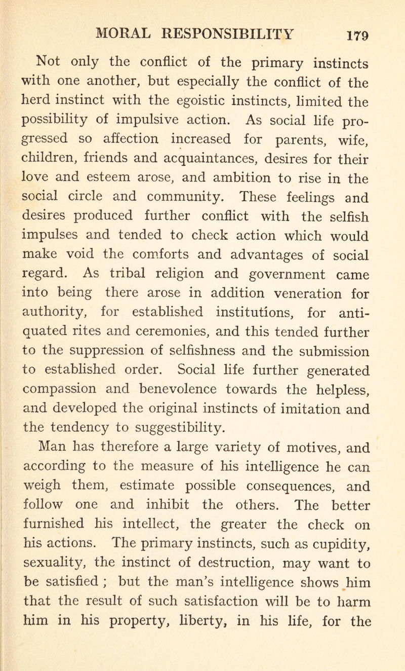 Not only the conflict of the primary instincts with one another, but especially the conflict of the herd instinct with the egoistic instincts, limited the possibility of impulsive action. As social life pro¬ gressed so affection increased for parents, wife, children, friends and acquaintances, desires for their love and esteem arose, and ambition to rise in the social circle and community. These feelings and desires produced further conflict with the selfish impulses and tended to check action which would make void the comforts and advantages of social regard. As tribal religion and government came into being there arose in addition veneration for authority, for established institutions, for anti¬ quated rites and ceremonies, and this tended further to the suppression of selfishness and the submission to established order. Social life further generated compassion and benevolence towards the helpless, and developed the original instincts of imitation and the tendency to suggestibility. Man has therefore a large variety of motives, and according to the measure of his intelligence he can weigh them, estimate possible consequences, and follow one and inhibit the others. The better furnished his intellect, the greater the check on his actions. The primary instincts, such as cupidity, sexuality, the instinct of destruction, may want to be satisfied ; but the man’s intelligence shows him that the result of such satisfaction will be to harm him in his property, liberty, in his life, for the