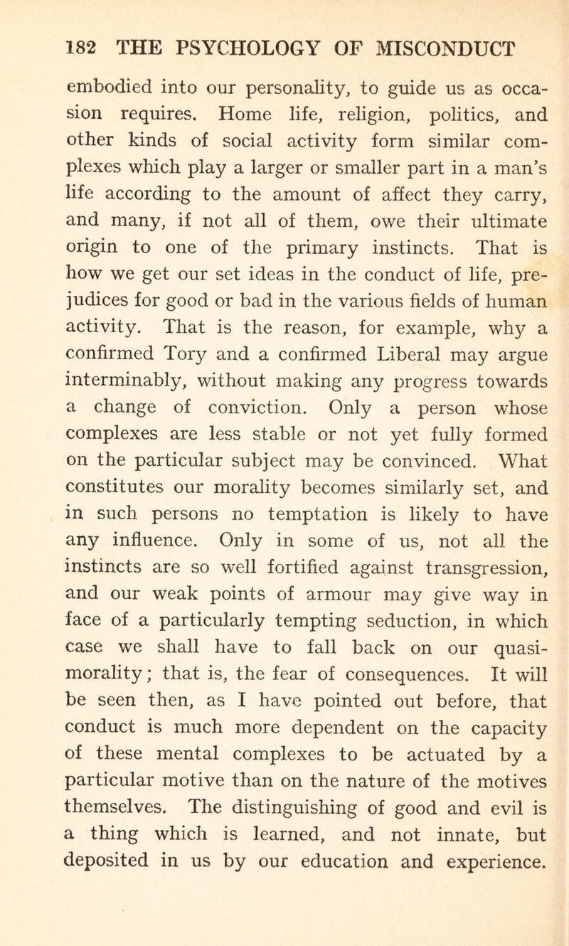 embodied into our personality, to guide us as occa¬ sion requires. Home life, religion, politics, and other kinds of social activity form similar com¬ plexes which play a larger or smaller part in a man’s life according to the amount of affect they carry, and many, if not all of them, owe their ultimate origin to one of the primary instincts. That is how we get our set ideas in the conduct of life, pre¬ judices for good or bad in the various fields of human activity. That is the reason, for example, why a confirmed Tory and a confirmed Liberal may argue interminably, without making any progress towards a change of conviction. Only a person whose complexes are less stable or not yet fully formed on the particular subject may be convinced. What constitutes our morality becomes similarly set, and in such persons no temptation is likely to have any influence. Only in some of us, not all the instincts are so well fortified against transgression, and our weak points of armour may give way in face of a particularly tempting seduction, in which case we shall have to fall back on our quasi- morality ; that is, the fear of consequences. It will be seen then, as I have pointed out before, that conduct is much more dependent on the capacity of these mental complexes to be actuated by a particular motive than on the nature of the motives themselves. The distinguishing of good and evil is a thing which is learned, and not innate, but deposited in us by our education and experience.