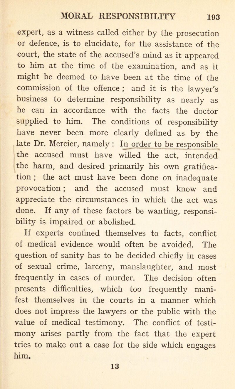 expert, as a witness called either by the prosecution or defence, is to elucidate, for the assistance of the court, the state of the accused's mind as it appeared to him at the time of the examination, and as it might be deemed to have been at the time of the commission of the offence ; and it is the lawyer’s business to determine responsibility as nearly as he can in accordance with the facts the doctor supplied to him. The conditions of responsibility have never been more clearly defined as by the late Dr. Mercier, namely : In order to be responsible the accused must have willed the act, intended the harm, and desired primarily his own gratifica¬ tion ; the act must have been done on inadequate provocation; and the accused must know and appreciate the circumstances in which the act was done. If any of these factors be wanting, responsi¬ bility is impaired or abolished. If experts confined themselves to facts, conflict of medical evidence would often be avoided. The question of sanity has to be decided chiefly in cases of sexual crime, larceny, manslaughter, and most frequently in cases of murder. The decision often presents difficulties, which too frequently mani¬ fest themselves in the courts in a manner which does not impress the lawyers or the public with the value of medical testimony. The conflict of testi¬ mony arises partly from the fact that the expert tries to make out a case for the side which engages him. 13