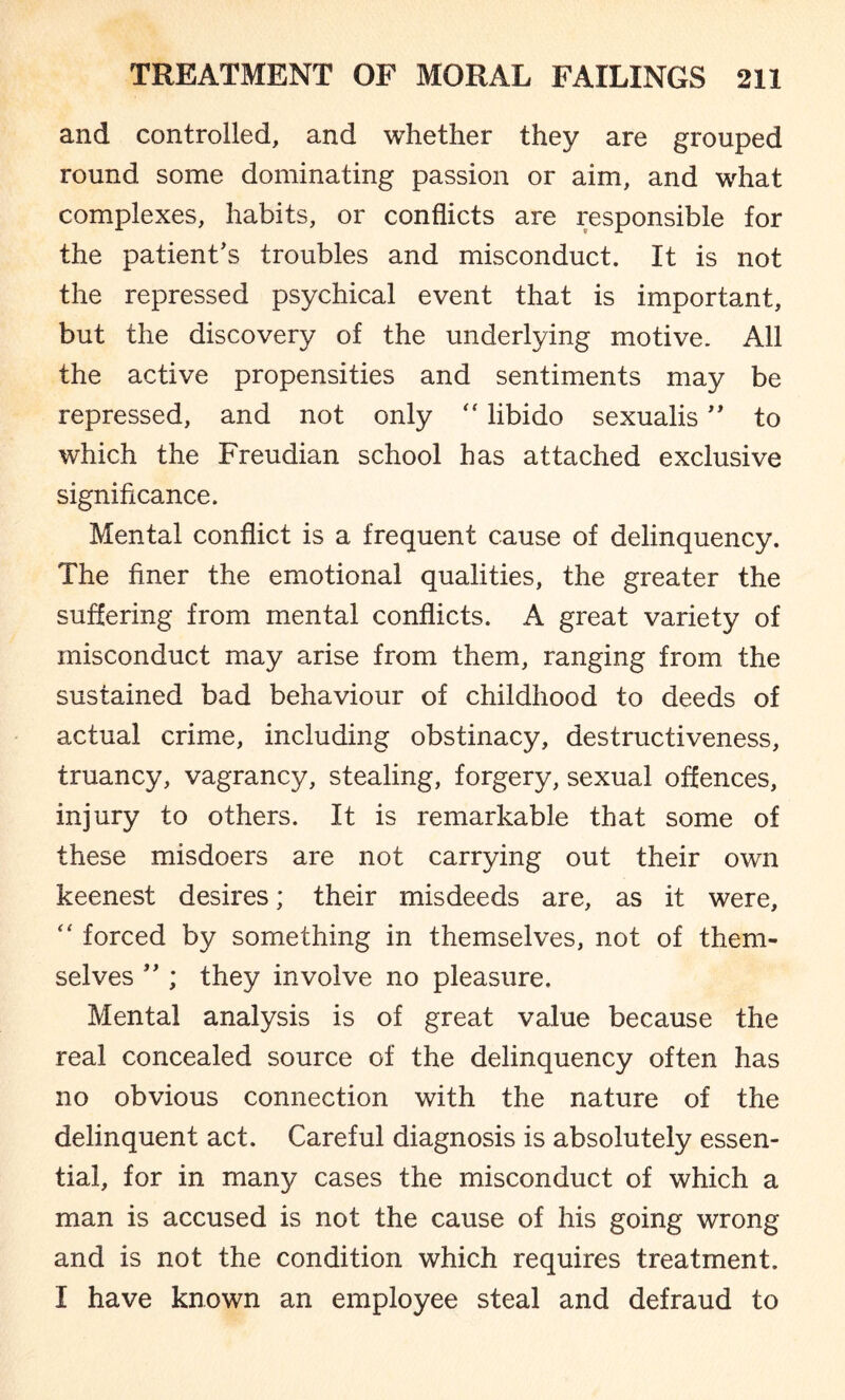 and controlled, and whether they are grouped round some dominating passion or aim, and what complexes, habits, or conflicts are responsible for the patient’s troubles and misconduct. It is not the repressed psychical event that is important, but the discovery of the underlying motive. All the active propensities and sentiments may be repressed, and not only “ libido sexualis ” to which the Freudian school has attached exclusive significance. Mental conflict is a frequent cause of delinquency. The finer the emotional qualities, the greater the suffering from mental conflicts. A great variety of misconduct may arise from them, ranging from the sustained bad behaviour of childhood to deeds of actual crime, including obstinacy, destructiveness, truancy, vagrancy, stealing, forgery, sexual offences, injury to others. It is remarkable that some of these misdoers are not carrying out their own keenest desires; their misdeeds are, as it were, “ forced by something in themselves, not of them¬ selves ” ; they involve no pleasure. Mental analysis is of great value because the real concealed source of the delinquency often has no obvious connection with the nature of the delinquent act. Careful diagnosis is absolutely essen¬ tial, for in many cases the misconduct of which a man is accused is not the cause of his going wrong and is not the condition which requires treatment. I have known an employee steal and defraud to