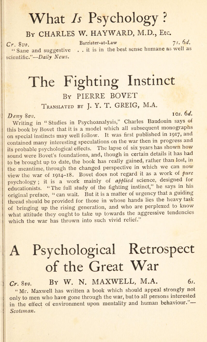 What Is Psychology ? By CHARLES W. HAYWARD, M.D., Etc. Qr %y0 Barrister-at-Law Js. 6d. “ Sane and suggestive . . it is in the best sense humane as well as i scientific.”—Daily News. I The Fighting Instinct By PIERRE BOVET Translated by J. Y. T. GREIG, M.A. Demy 8vo. _ IOi’ Writing in “ Studies in Psychoanalysis,” Charles Baudouin says of this book by Bovet that it is a model which all subsequent monographs on special instincts may well follow. It was first published in 1917> anc* contained many interesting speculations on the war then in progress and its probable psychological effects. The lapse of six years has shown how sound were Bovet’s foundations, and, though in certain details it has had to be brought up to date, the book has really gained, rather than lost, in the meantime, through the changed perspective in which we can now view the war of 1914-18. Bovet does not regard it as a work of pure psychology *, it is a work mainly of applied science, designed for educationists. “The full study of the fighting instinct,” he says in his original preface, “ can wait. But it is a matter of urgency that a guiding thread should be provided for those in whose hands lies the heavy task of bringing up the rising generation, and who are perplexed to know what attitude they ought to take up towards the aggressive tendencies which the war has thrown into such vivid relief.” A Psychological Retrospect of the Great War Cr. 8vo. Bv W. N. MAXWELL, M.A. 6s. “ Mr. Maxwell has written a book which should appeal strongly not only to men who have gone through the war, but to all persons interested in the effect of environment upon mentality and human behaviour.”— Scotsman.