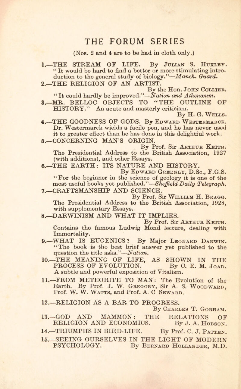 THE FORUM SERIES (Nos. 2 and 4 are to be had in cloth only.) 1. —THE STREAM OF LIFE. By Julian S. Huxley. “ It would be hard to find a better or more stimulating intro¬ duction to the general study of biology.”—Manch. Guard. 2. —THE RELIGION OF AN ARTIST. By the Hon. John Collier. “It could hardly be improved.”—Nation and Athenaeum. 3. —MR. BELLOC OBJECTS TO “THE OUTLINE OF HISTORY.” An acute and masterly criticism. By H. G. Wells. 4. —THE GOODNESS OF GODS. By Edward Westermarck. Dr. Westermarck wields a facile pen, and he has never used it to greater effect than he has done in this delightful work. 6.—CONCERNING MAN’S ORIGIN. By Prof. Sir Arthur Keith. The Presidential Address to the British Association, 1927 (with additions), and other Essays. 6. —THE EARTH: ITS NATURE AND HISTORY. By Edward Greenly, D.Sc., F.G.S. “For the beginner in the science of geology it is one of the most useful books yet published.”—Sheffield Daily Telegraph. 7. —CRAFTSMANSHIP AND SCIENCE. By Prof. Sir William H. Bragg. The Presidential Address to the British Association, 1928, with supplementary Essays. 8. —DARWINISM AND WHAT IT IMPLIES. By Prof. Sir Arthur Keith. Contains the famous Ludwig Mond lecture, dealing with Immortality. 9. —WHAT IS EUGENICS ? By Major Leonard Darwin. “ The book is the best brief answer yet published to the question the title asks.”—Nation. 10. —THE MEANING OF LIFE, AS SHOWN IN THE PROCESS OF EVOLUTION. By C. E. M. Joad. A subtle and powerful exposition of Vitalism. 11. —FROM METEORITE TO MAN: The Evolution of the Earth. By Prof. J. W. Gregory, Sir A. S. Woodward, Prof. W. W. Watts, and Prof. A. C. Seward. 12. —RELIGION AS A BAR TO PROGRESS. By Charles T. Gorham. 13. —GOD AND MAMMON: THE RELATIONS OF RELIGION AND ECONOMICS. By J. A. Hobson. 14. —TRIUMPHS IN BIRD-LIFE. By Prof. C. J. Patten. 15. —SEEING OURSELVES IN THE LIGHT OF MODERN PSYCHOLOGY. By Bernard Hollander, M.D.