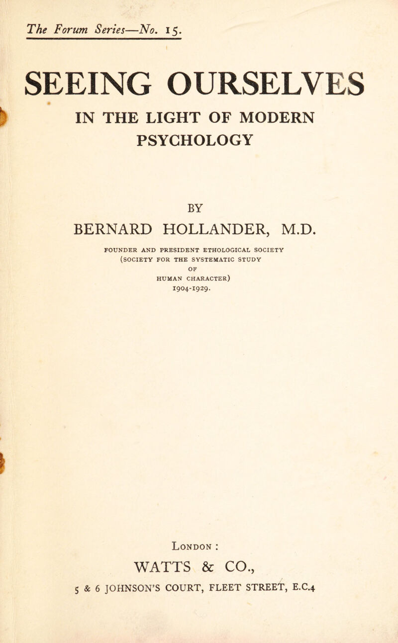 SEEING OURSELVES IN THE LIGHT OF MODERN PSYCHOLOGY BY BERNARD HOLLANDER, M.D. FOUNDER AND PRESIDENT ETHOLOGICAL SOCIETY (SOCIETY FOR THE SYSTEMATIC STUDY OF HUMAN CHARACTER) I904-I929. London : WATTS & CO., 5 & 6 JOHNSON’S COURT, FLEET STREET, E.C.4