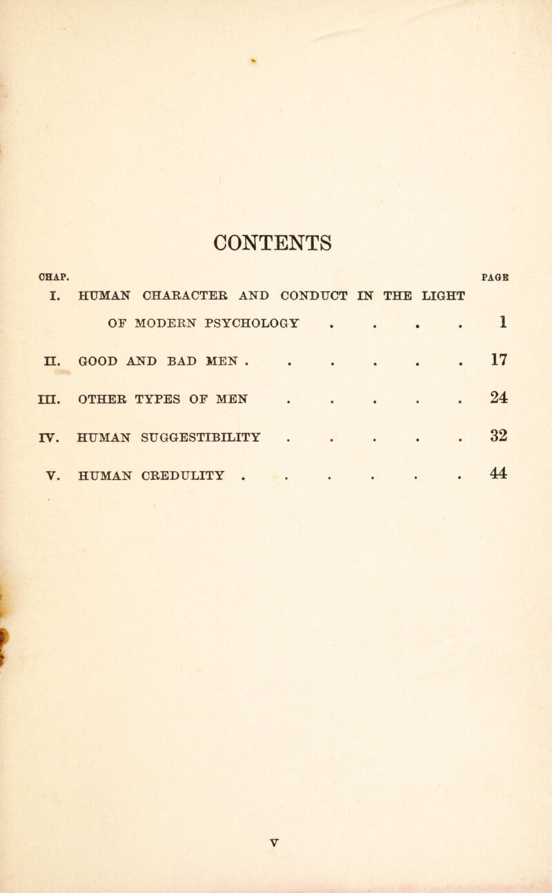 CONTENTS CHAP. PAGE I. HTJMAN CHARACTER AND CONDUCT IN THE LIGHT OF MODERN PSYCHOLOGY • • • • 1 n. GOOD AND BAD MEN . • • • • 17 in. OTHER TYPES OF MEN ♦ • • • 24 IV. HUMAN SUGGESTIBILITY • • • • 32 V. HUMAN CREDULITY . • • • 44 V