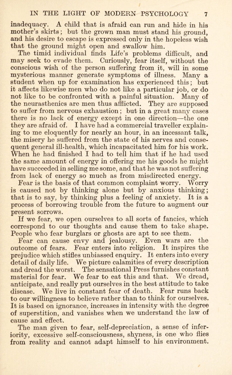 inadequacy, A child that is afraid can run and hide in his mother’s skirts; but the grown man must stand his ground, and his desire to escape is expressed only in the hopeless wish that the ground might open and swallow him. The timid individual finds Life’s problems difficult, and may seek to evade them. Curiously, fear itself, without the conscious wish of the person suffering from it, will in some mysterious manner generate symptoms of illness. Many a student when up for examination has experienced this; but it affects likewise men who do not like a particular job, or do not like to be confronted with a painful situation. Many of the neurasthenics are men thus afflicted. They are supposed to suffer from nervous exhaustion; but in a great many cases there is no lack of energy except in one direction—the one they are afraid of. I have had a commercial traveller explain¬ ing to me eloquently for nearly an hour, in an incessant talk, the misery he suffered from the state of his nerves and conse¬ quent general ill-health, which incapacitated him for his work. When he had finished I had to tell him that if he had used the same amount of energy in offering me his goods he might have succeeded in selling me some, and that he was not suffering from lack of energy so much as from misdirected energy. Fear is the basis of that common complaint worry. Worry is caused not by thinking alone but by anxious thinking; that is to say, by thinking plus a feeling of anxiety. It is a process of borrowing trouble from the future to augment our present sorrows. If we fear, we open ourselves to all sorts of fancies, which correspond to our thoughts and cause them to take shape. People who fear burglars or ghosts are apt to see them. Fear can cause envy and jealousy. Even wars are the outcome of fears. Fear enters into religion. It inspires the prejudice which stifles unbiassed enquiry. It enters into every detail of daily life. We picture calamities of every description and dread the worst. The sensational Press furnishes constant material for fear. We fear to eat this and that. We dread, anticipate, and really put ourselves in the best attitude to take disease. We live in constant fear of death. Fear runs back to our willingness to believe rather than to think for ourselves. It is based on ignorance, increases in intensity with the degree of superstition, and vanishes when we understand the law of cause and effect. The man given to fear, self-depreciation, a sense of infer¬ iority, excessive self-consciousness, shyness, is one who flies from reality and cannot adapt himself to his environment.