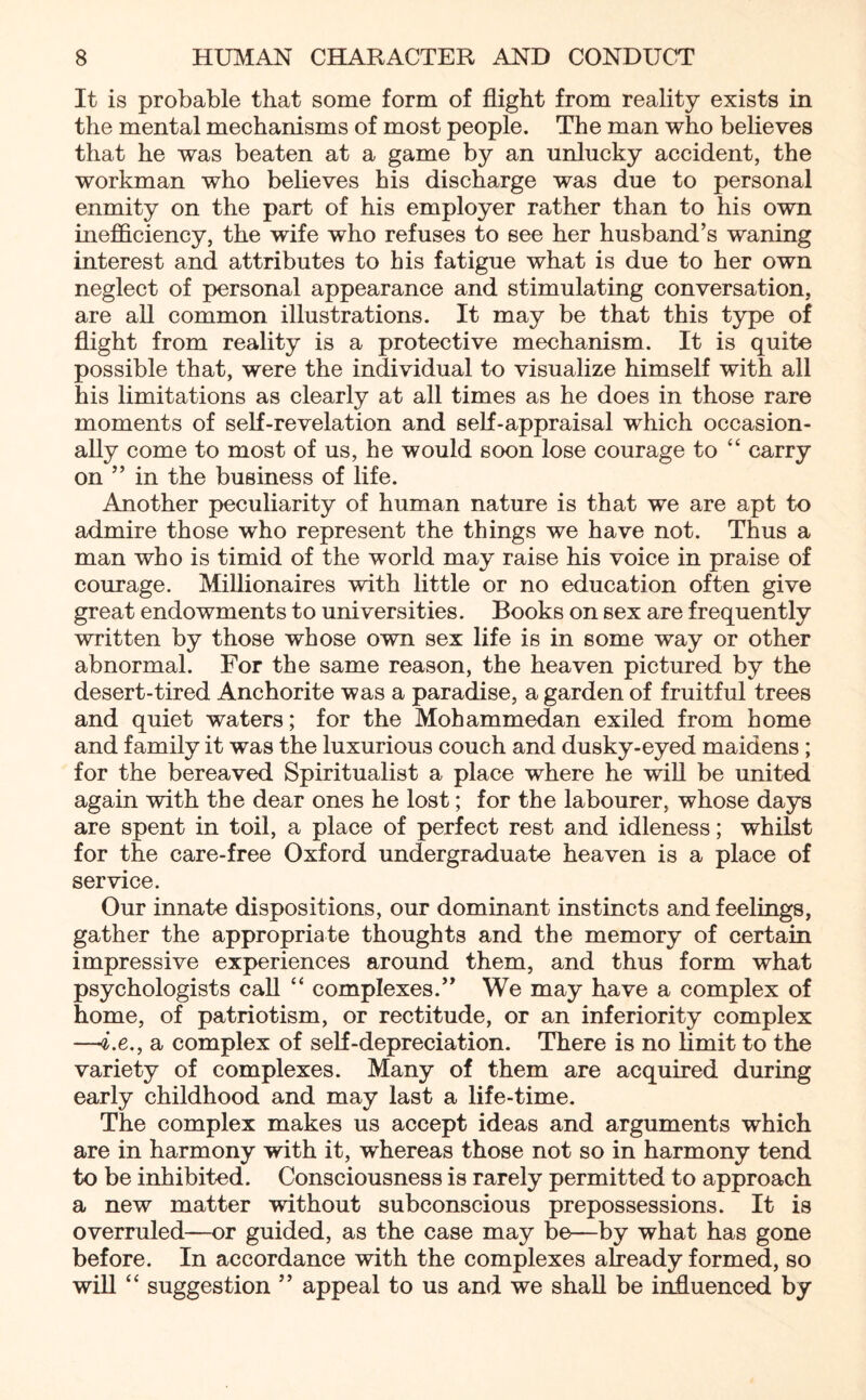 It is probable that some form of flight from reality exists in the mental mechanisms of most people. The man who believes that he was beaten at a game by an unlucky accident, the workman who believes his discharge was due to personal enmity on the part of his employer rather than to his own inefficiency, the wife who refuses to see her husband’s waning interest and attributes to his fatigue what is due to her own neglect of personal appearance and stimulating conversation, are all common illustrations. It may be that this type of flight from reality is a protective mechanism. It is quite possible that, were the individual to visualize himself with all his limitations as clearly at all times as he does in those rare moments of self-revelation and self-appraisal which occasion¬ ally come to most of us, he would soon lose courage to “ carry on ” in the business of life. Another peculiarity of human nature is that we are apt to admire those who represent the things we have not. Thus a man who is timid of the world may raise his voice in praise of courage. Millionaires with little or no education often give great endowments to universities. Books on sex are frequently written by those whose own sex life is in some way or other abnormal. For the same reason, the heaven pictured by the desert-tired Anchorite was a paradise, a garden of fruitful trees and quiet waters; for the Mohammedan exiled from home and family it was the luxurious couch and dusky-eyed maidens ; for the bereaved Spiritualist a place where he will be united again with the dear ones he lost; for the labourer, whose days are spent in toil, a place of perfect rest and idleness; whilst for the care-free Oxford undergraduate heaven is a place of service. Our innate dispositions, our dominant instincts and feelings, gather the appropriate thoughts and the memory of certain impressive experiences around them, and thus form what psychologists call “ complexes.” We may have a complex of home, of patriotism, or rectitude, or an inferiority complex —4.e., a complex of self-depreciation. There is no limit to the variety of complexes. Many of them are acquired during early childhood and may last a life-time. The complex makes us accept ideas and arguments which are in harmony with it, whereas those not so in harmony tend to be inhibited. Consciousness is rarely permitted to approach a new matter without subconscious prepossessions. It is overruled—or guided, as the case may be—by what has gone before. In accordance with the complexes already formed, so will “ suggestion ” appeal to us and we shall be influenced by