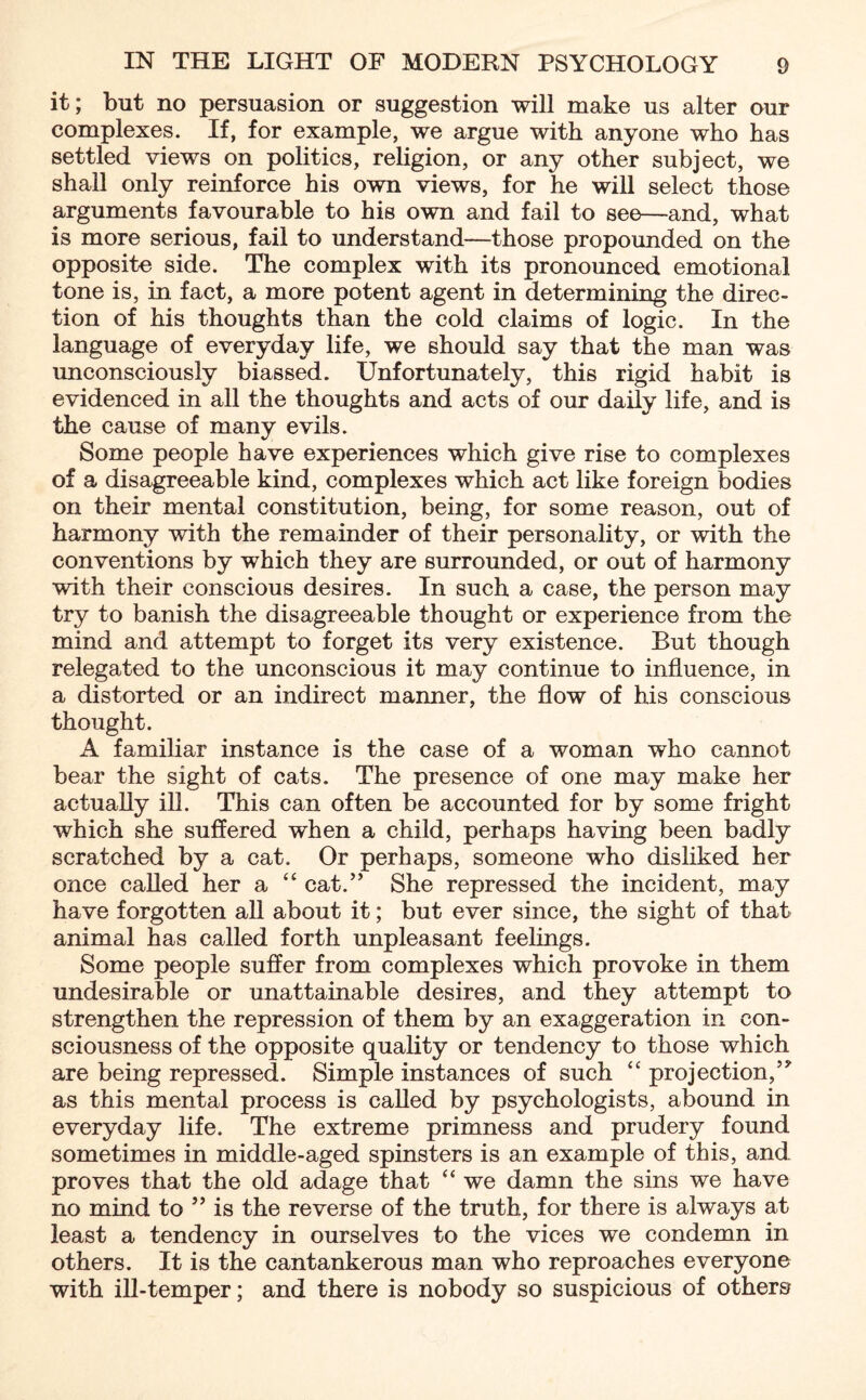 it; but no persuasion or suggestion will make us alter our complexes. If, for example, we argue with anyone who has settled views on politics, religion, or any other subject, we shall only reinforce his own views, for he will select those arguments favourable to his own and fail to see—and, what is more serious, fail to understand—those propounded on the opposite side. The complex with its pronounced emotional tone is, in fact, a more potent agent in determining the direc¬ tion of his thoughts than the cold claims of logic. In the language of everyday life, we should say that the man was unconsciously biassed. Unfortunately, this rigid habit is evidenced in all the thoughts and acts of our daily life, and is the cause of many evils. Some people have experiences which give rise to complexes of a disagreeable kind, complexes which act like foreign bodies on their mental constitution, being, for some reason, out of harmony with the remainder of their personality, or with the conventions by which they are surrounded, or out of harmony with their conscious desires. In such a case, the person may try to banish the disagreeable thought or experience from the mind and attempt to forget its very existence. But though relegated to the unconscious it may continue to influence, in a distorted or an indirect manner, the flow of his conscious thought. A familiar instance is the case of a woman who cannot bear the sight of cats. The presence of one may make her actually ill. This can often be accounted for by some fright which she suffered when a child, perhaps having been badly scratched by a cat. Or perhaps, someone who disliked her once called her a “ cat.” She repressed the incident, may have forgotten all about it; but ever since, the sight of that animal has called forth unpleasant feelings. Some people suffer from complexes which provoke in them undesirable or unattainable desires, and they attempt to strengthen the repression of them by an exaggeration in con¬ sciousness of the opposite quality or tendency to those which are being repressed. Simple instances of such “ projection,” as this mental process is called by psychologists, abound in everyday life. The extreme primness and prudery found sometimes in middle-aged spinsters is an example of this, and proves that the old adage that “ we damn the sins we have no mind to ” is the reverse of the truth, for there is always at least a tendency in ourselves to the vices we condemn in others. It is the cantankerous man who reproaches everyone with ill-temper; and there is nobody so suspicious of others