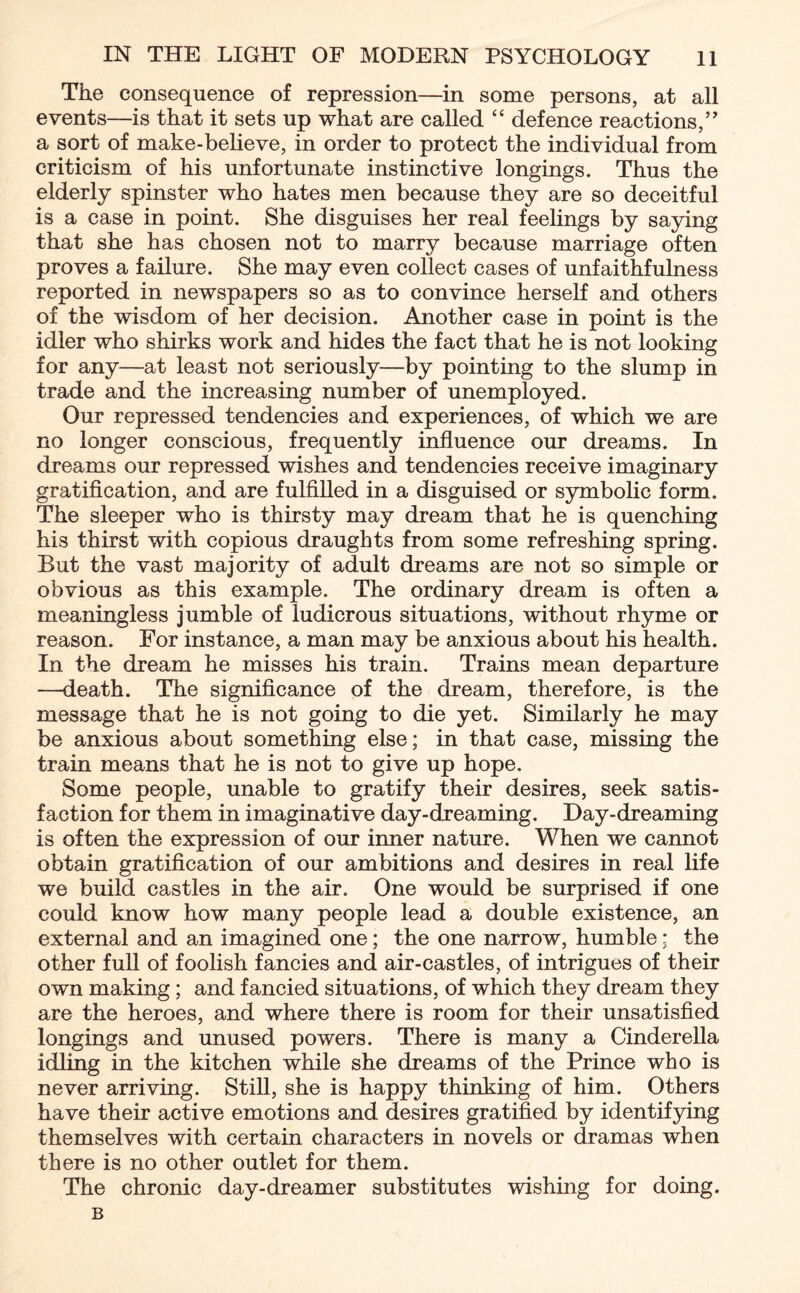 The consequence of repression—in some persons, at all events—is that it sets up what are called “ defence reactions,” a sort of make-believe, in order to protect the individual from criticism of his unfortunate instinctive longings. Thus the elderly spinster who hates men because they are so deceitful is a case in point. She disguises her real feelings by saying that she has chosen not to marry because marriage often proves a failure. She may even collect cases of unfaithfulness reported in newspapers so as to convince herself and others of the wisdom of her decision. Another case in point is the idler who shirks work and hides the fact that he is not looking for any—at least not seriously—by pointing to the slump in trade and the increasing number of unemployed. Our repressed tendencies and experiences, of which we are no longer conscious, frequently influence our dreams. In dreams our repressed wishes and tendencies receive imaginary gratification, and are fulfilled in a disguised or symbolic form. The sleeper who is thirsty may dream that he is quenching his thirst with copious draughts from some refreshing spring. But the vast majority of adult dreams are not so simple or obvious as this example. The ordinary dream is often a meaningless jumble of ludicrous situations, without rhyme or reason. For instance, a man may be anxious about his health. In the dream he misses his train. Trains mean departure —death. The significance of the dream, therefore, is the message that he is not going to die yet. Similarly he may be anxious about something else; in that case, missing the train means that he is not to give up hope. Some people, unable to gratify their desires, seek satis¬ faction for them in imaginative day-dreaming. Day-dreaming is often the expression of our inner nature. When we cannot obtain gratification of our ambitions and desires in real life we build castles in the air. One would be surprised if one could know how many people lead a double existence, an external and an imagined one; the one narrow, humble; the other full of foolish fancies and air-castles, of intrigues of their own making ; and fancied situations, of which they dream they are the heroes, and where there is room for their unsatisfied longings and unused powers. There is many a Cinderella idling in the kitchen while she dreams of the Prince who is never arriving. Still, she is happy thinking of him. Others have their active emotions and desires gratified by identifying themselves with certain characters in novels or dramas when there is no other outlet for them. The chronic day-dreamer substitutes wishing for doing. B