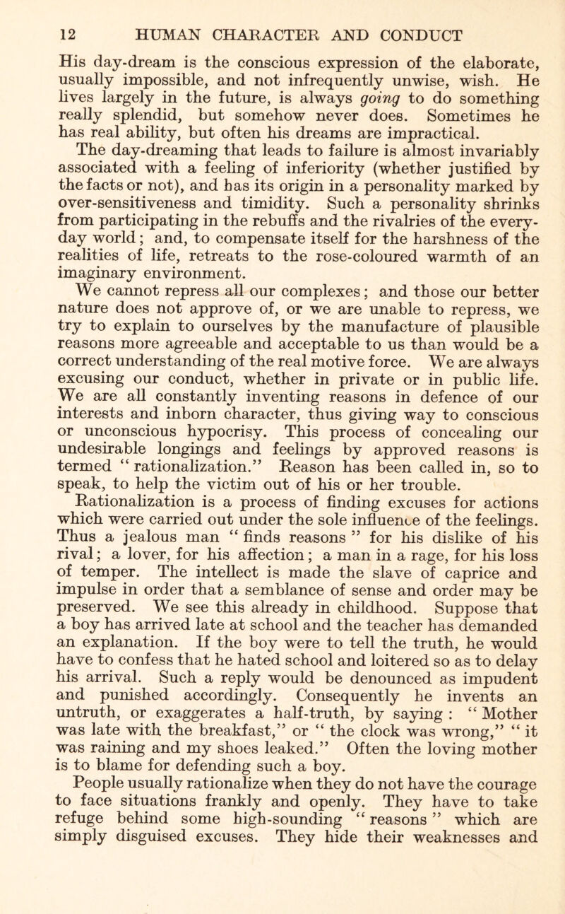 His day-dream is the conscious expression of the elaborate, usually impossible, and not infrequently unwise, wish. He lives largely in the future, is always going to do something really splendid, but somehow never does. Sometimes he has real ability, but often his dreams are impractical. The day-dreaming that leads to failure is almost invariably associated with a feeling of inferiority (whether justified by the facts or not), and has its origin in a personality marked by over-sensitiveness and timidity. Such a personality shrinks from participating in the rebuffs and the rivalries of the every¬ day world; and, to compensate itself for the harshness of the realities of life, retreats to the rose-coloured warmth of an imaginary environment. We cannot repress all our complexes; and those our better nature does not approve of, or we are unable to repress, we try to explain to ourselves by the manufacture of plausible reasons more agreeable and acceptable to us than would be a correct understanding of the real motive force. We are always excusing our conduct, whether in private or in public life. We are all constantly inventing reasons in defence of our interests and inborn character, thus giving way to conscious or unconscious hypocrisy. This process of concealing our undesirable longings and feelings by approved reasons is termed “ rationalization.” Reason has been called in, so to speak, to help the victim out of his or her trouble. Rationalization is a process of finding excuses for actions which were carried out under the sole influence of the feelings. Thus a jealous man “ finds reasons ” for his dislike of his rival; a lover, for his affection; a man in a rage, for his loss of temper. The intellect is made the slave of caprice and impulse in order that a semblance of sense and order may be preserved. We see this already in childhood. Suppose that a boy has arrived late at school and the teacher has demanded an explanation. If the boy were to tell the truth, he would have to confess that he hated school and loitered so as to delay his arrival. Such a reply would be denounced as impudent and punished accordingly. Consequently he invents an untruth, or exaggerates a half-truth, by saying : “ Mother was late with the breakfast,” or “ the clock was wrong,” “ it was raining and my shoes leaked.” Often the loving mother is to blame for defending such a boy. People usually rationalize when they do not have the courage to face situations frankly and openly. They have to take refuge behind some high-sounding “ reasons ” which are simply disguised excuses. They hide their weaknesses and
