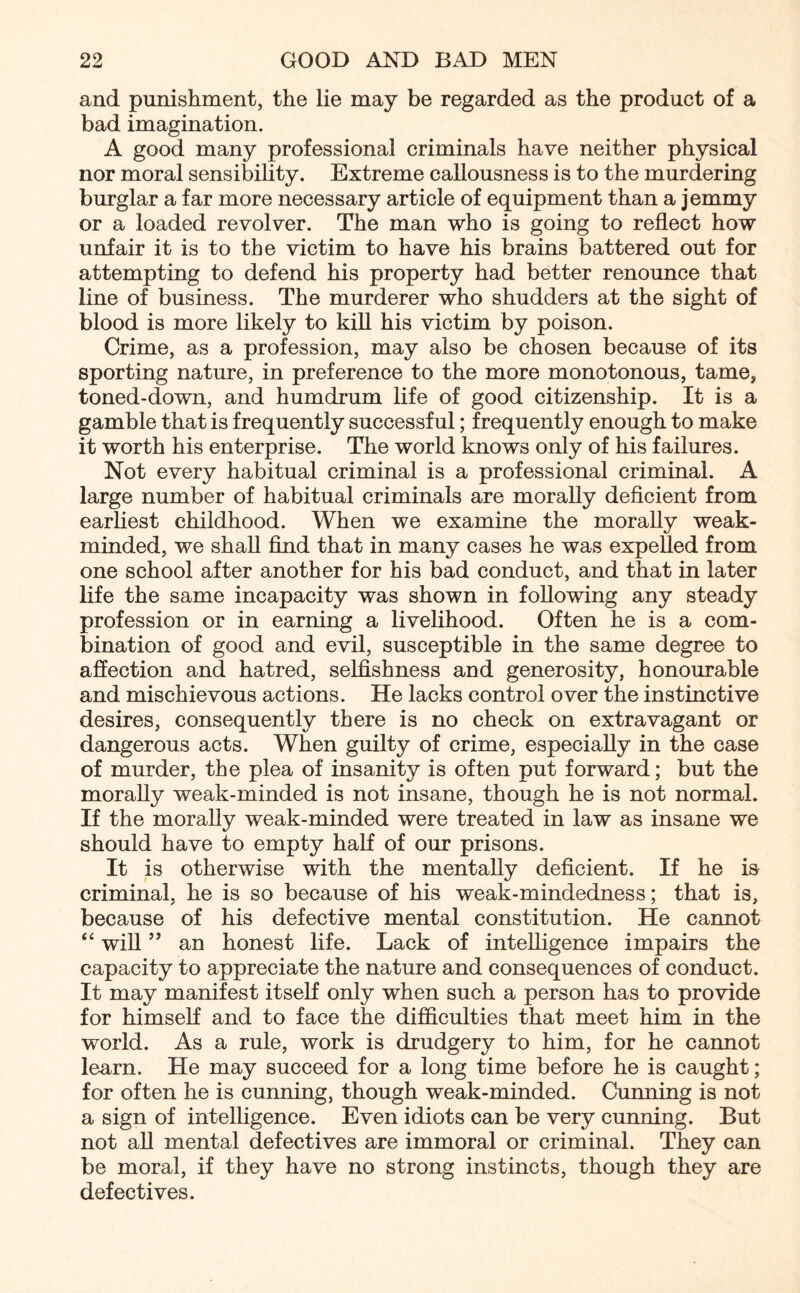 and punishment, the lie may be regarded as the product of a bad imagination. A good many professional criminals have neither physical nor moral sensibility. Extreme callousness is to the murdering burglar a far more necessary article of equipment than a jemmy or a loaded revolver. The man who is going to reflect how unfair it is to the victim to have his brains battered out for attempting to defend his property had better renounce that line of business. The murderer who shudders at the sight of blood is more likely to kill his victim by poison. Crime, as a profession, may also be chosen because of its sporting nature, in preference to the more monotonous, tame, toned-down, and humdrum life of good citizenship. It is a gamble that is frequently successful; frequently enough to make it worth his enterprise. The world knows only of his failures. Not every habitual criminal is a professional criminal. A large number of habitual criminals are morally deficient from earliest childhood. When we examine the morally weak- minded, we shall find that in many cases he was expelled from one school after another for his bad conduct, and that in later life the same incapacity was shown in following any steady profession or in earning a livelihood. Often he is a com¬ bination of good and evil, susceptible in the same degree to affection and hatred, selfishness and generosity, honourable and mischievous actions. He lacks control over the instinctive desires, consequently there is no check on extravagant or dangerous acts. When guilty of crime, especially in the case of murder, the plea of insanity is often put forward; but the morally weak-minded is not insane, though he is not normal. If the morally weak-minded were treated in law as insane we should have to empty half of our prisons. It is otherwise with the mentally deficient. If he is criminal, he is so because of his weak-mindedness; that is, because of his defective mental constitution. He cannot “ will ” an honest life. Lack of intelligence impairs the capacity to appreciate the nature and consequences of conduct. It may manifest itself only when such a person has to provide for himself and to face the difficulties that meet him in the world. As a rule, work is drudgery to him, for he cannot learn. He may succeed for a long time before he is caught; for often he is cunning, though weak-minded. Cunning is not a sign of intelligence. Even idiots can be very cunning. But not all mental defectives are immoral or criminal. They can be moral, if they have no strong instincts, though they are defectives.