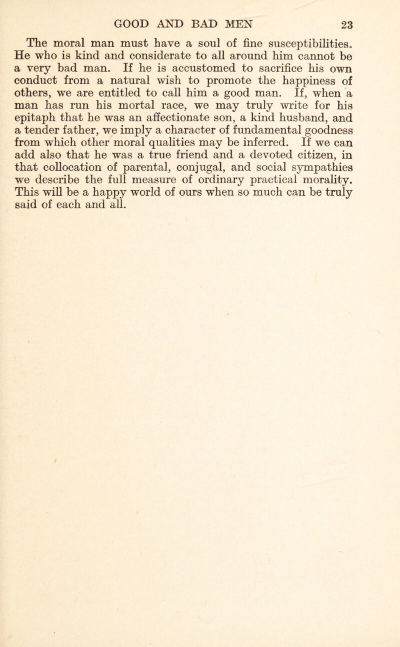 The moral man must have a soul of fine susceptibilities. He who is kind and considerate to all around him cannot be a very bad man. If he is accustomed to sacrifice his own conduct from a natural wish to promote the happiness of others, we are entitled to call him a good man. If, when a man has run his mortal race, we may truly write for his epitaph that he was an affectionate son, a kind husband, and a tender father, we imply a character of fundamental goodness from which other moral qualities may be inferred. If we can add also that he was a true friend and a devoted citizen, in that collocation of parental, conjugal, and social sympathies we describe the full measure of ordinary practical morality. This will be a happy world of ours when so much can be truly said of each and all.
