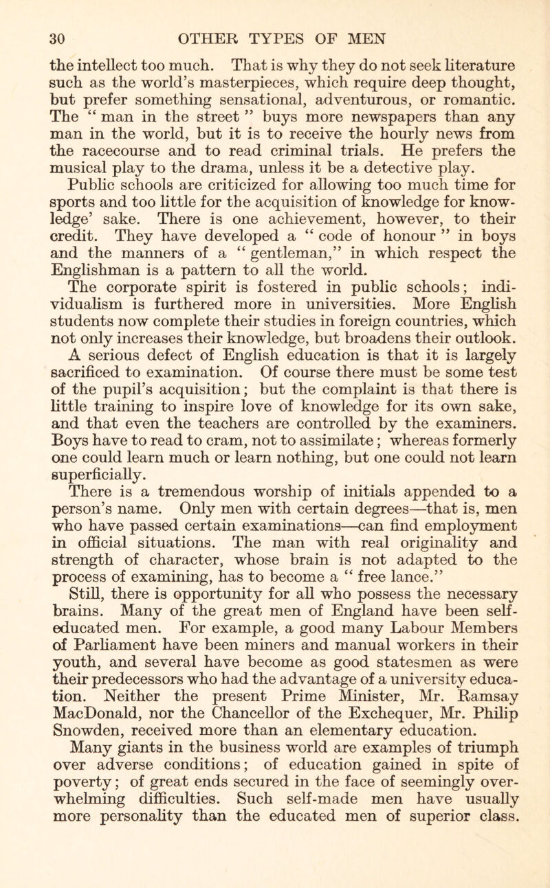 the intellect too much. That is why they do not seek literature such as the world’s masterpieces, which require deep thought, but prefer something sensational, adventurous, or romantic. The “ man in the street ” buys more newspapers than any man in the world, but it is to receive the hourly news from the racecourse and to read criminal trials. He prefers the musical play to the drama, unless it be a detective play. Public schools are criticized for allowing too much time for sports and too little for the acquisition of knowledge for know¬ ledge’ sake. There is one achievement, however, to their credit. They have developed a “ code of honour ” in boys and the manners of a “ gentleman,” in which respect the Englishman is a pattern to all the world. The corporate spirit is fostered in public schools; indi¬ vidualism is furthered more in universities. More English students now complete their studies in foreign countries, which not only increases their knowledge, but broadens their outlook. A serious defect of English education is that it is largely sacrificed to examination. Of course there must be some test of the pupil’s acquisition; but the complaint is that there is little training to inspire love of knowledge for its own sake, and that even the teachers are controlled by the examiners. Boys have to read to cram, not to assimilate; whereas formerly one could learn much or learn nothing, but one could not learn superficially. There is a tremendous worship of initials appended to a person’s name. Only men with certain degrees—that is, men who have passed certain examinations—can find employment in official situations. The man with real originality and strength of character, whose brain is not adapted to the process of examining, has to become a “ free lance.” Still, there is opportunity for all who possess the necessary brains. Many of the great men of England have been self- educated men. For example, a good many Labour Members of Parliament have been miners and manual workers in their youth, and several have become as good statesmen as were their predecessors who had the advantage of a university educa¬ tion. Neither the present Prime Minister, Mr. Ramsay MacDonald, nor the Chancellor of the Exchequer, Mr. Philip Snowden, received more than an elementary education. Many giants in the business world are examples of triumph over adverse conditions; of education gained in spite of poverty; of great ends secured in the face of seemingly over¬ whelming difficulties. Such self-made men have usually more personality than the educated men of superior class.