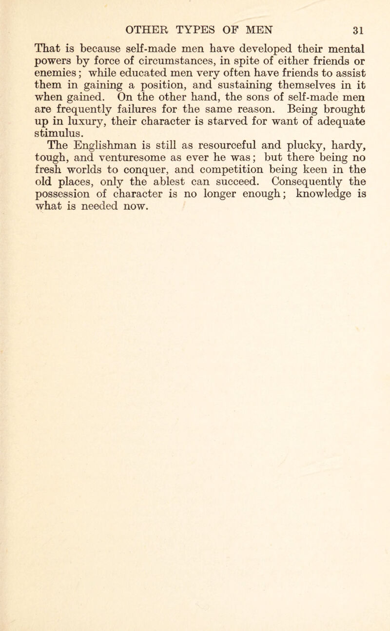 That is because self-made men have developed their mental powers by force of circumstances, in spite of either friends or enemies; while educated men very often have friends to assist them in gaining a position, and sustaining themselves in it when gained. On the other hand, the sons of self-made men are frequently failures for the same reason. Being brought up in luxury, their character is starved for want of adequate stimulus. The Englishman is still as resourceful and plucky, hardy, tough, and venturesome as ever he was; but there being no fresh worlds to conquer, and competition being keen in the old places, only the ablest can succeed. Consequently the possession of character is no longer enough; knowledge is what is needed now.