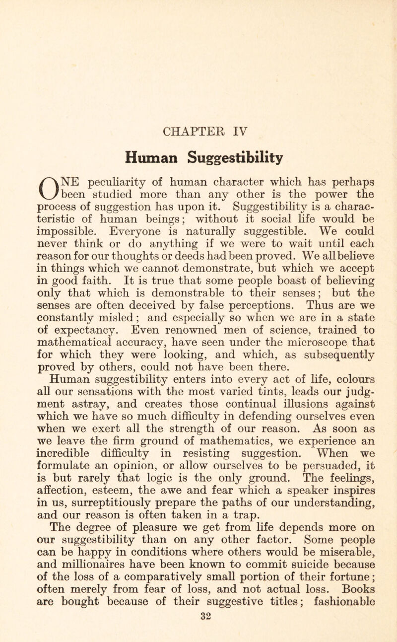 CHAPTER IV Human Suggestibility ONE peculiarity of human character which has perhaps been studied more than any other is the power the process of suggestion has upon it. Suggestibility is a charac¬ teristic of human beings; without it social life would be impossible. Everyone is naturally suggestible. We could never think or do anything if we were to wait until each reason for our thoughts or deeds had been proved. We all believe in things which we cannot demonstrate, but which we accept in good faith. It is true that some people boast of believing only that which is demonstrable to their senses; but the senses are often deceived by false perceptions. Thus are we constantly misled; and especially so when we are in a state of expectancy. Even renowned men of science, trained to mathematical accuracy, have seen under the microscope that for which they were looking, and which, as subsequently proved by others, could not have been there. Human suggestibility enters into every act of life, colours all our sensations with the most varied tints, leads our judg¬ ment astray, and creates those continual illusions against which we have so much difficulty in defending ourselves even when we exert all the strength of our reason. As soon as we leave the firm ground of mathematics, we experience an incredible difficulty in resisting suggestion. When we formulate an opinion, or allow ourselves to be persuaded, it is but rarely that logic is the only ground. The feelings, affection, esteem, the awe and fear which a speaker inspires in us, surreptitiously prepare the paths of our understanding, and our reason is often taken in a trap. The degree of pleasure we get from life depends more on our suggestibility than on any other factor. Some people can be happy in conditions where others would be miserable, and millionaires have been known to commit suicide because of the loss of a comparatively small portion of their fortune; often merely from fear of loss, and not actual loss. Books are bought because of their suggestive titles; fashionable