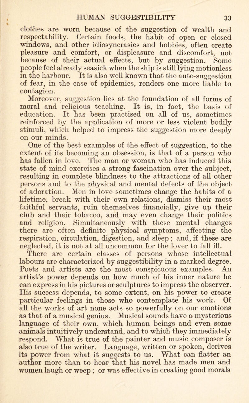 clothes are worn because of the suggestion of wealth and respectability. Certain foods, the habit of open or closed windows, and other idiosyncrasies and hobbies, often create pleasure and comfort, or displeasure and discomfort, not because of their actual effects, but by suggestion. Some people feel already seasick when the ship is still lying motionless in the harbour. It is also well known that the auto-suggestion of fear, in the case of epidemics, renders one more liable to contagion. Moreover, suggestion lies at the foundation of all forms of moral and religious teaching. It is, in fact, the basis of education. It has been practised on all of us, sometimes reinforced by the application of more or less violent bodily stimuli, which helped to impress the suggestion more deeply on our minds. One of the best examples of the effect of suggestion, to the extent of its becoming an obsession, is that of a person who has fallen in love. The man or woman who has induced this state of mind exercises a strong fascination over the subject, resulting in complete blindness to the attractions of all other persons and to the physical and mental defects of the object of adoration. Men in love sometimes change the habits of a lifetime, break with their own relations, dismiss their most faithful servants, ruin themselves financially, give up their club and their tobacco, and may even change their politics and religion. Simultaneously with these mental changes there are often definite physical symptoms, affecting the respiration, circulation, digestion, and sleep ; and, if these are neglected, it is not at all uncommon for the lover to fall ill. There are certain classes of persons whose intellectual labours are characterized by suggestibility in a marked degree. Poets and artists are the most conspicuous examples. An artist’s power depends on how much of his inner nature he can express in his pictures or sculptures to impress the observer. His success depends, to some extent, on his power to create particular feelings in those who contemplate his work. Of all the works of art none acts so powerfully on our emotions as that of a musical genius. Musical sounds have a mysterious language of their own, which human beings and even some animals intuitively understand, and to which they immediately respond. What is true of the painter and music composer is also true of the writer. Language, written or spoken, derives its power from what it suggests to us. What can flatter an author more than to hear that his novel has made men and women laugh or weep ; or was effective in creating good morals