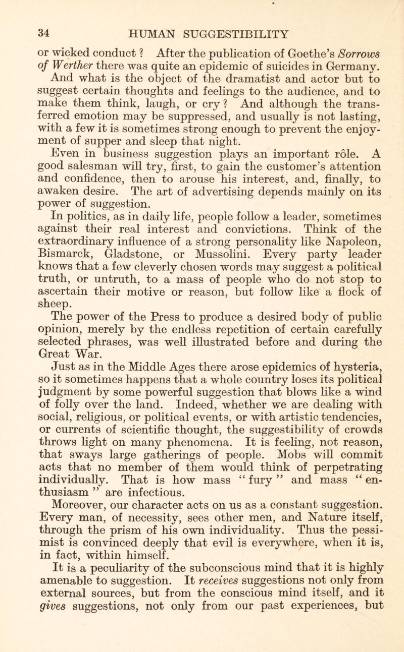 or wicked conduct ? After the publication of Goethe’s Sorrows of Werther there was quite an epidemic of suicides in Germany. And what is the object of the dramatist and actor but to suggest certain thoughts and feelings to the audience, and to make them think, laugh, or cry ? And although the trans¬ ferred emotion may be suppressed, and usually is not lasting, with a few it is sometimes strong enough to prevent the enjoy¬ ment of supper and sleep that night. Even in business suggestion plays an important role. A good salesman will try, first, to gain the customer’s attention and confidence, then to arouse his interest, and, finally, to awaken desire. The art of advertising depends mainly on its power of suggestion. In politics, as in daily life, people follow a leader, sometimes against their real interest and convictions. Think of the extraordinary influence of a strong personality like Napoleon, Bismarck, Gladstone, or Mussolini. Every party leader knows that a few cleverly chosen words may suggest a political truth, or untruth, to a mass of people who do not stop to ascertain their motive or reason, but follow like a flock of sheep. The power of the Press to produce a desired body of public opinion, merely by the endless repetition of certain carefully selected phrases, was well illustrated before and during the Great War. Just as in the Middle Ages there arose epidemics of hysteria, so it sometimes happens that a whole country loses its political judgment by some powerful suggestion that blows like a wind of folly over the land. Indeed, whether we are dealing with social, religious, or political events, or with artistic tendencies, or currents of scientific thought, the suggestibility of crowds throws light on many phenomena. It is feeling, not reason, that sways large gatherings of people. Mobs will commit acts that no member of them would think of perpetrating individually. That is how mass “ fury ” and mass “ en¬ thusiasm ” are infectious. Moreover, our character acts on us as a constant suggestion. Every man, of necessity, sees other men, and Nature itself, through the prism of his own individuality. Thus the pessi¬ mist is convinced deeply that evil is everywhere, when it is, in fact, within himself. It is a peculiarity of the subconscious mind that it is highly amenable to suggestion. It receives suggestions not only from external sources, but from the conscious mind itself, and it gives suggestions, not only from our past experiences, but