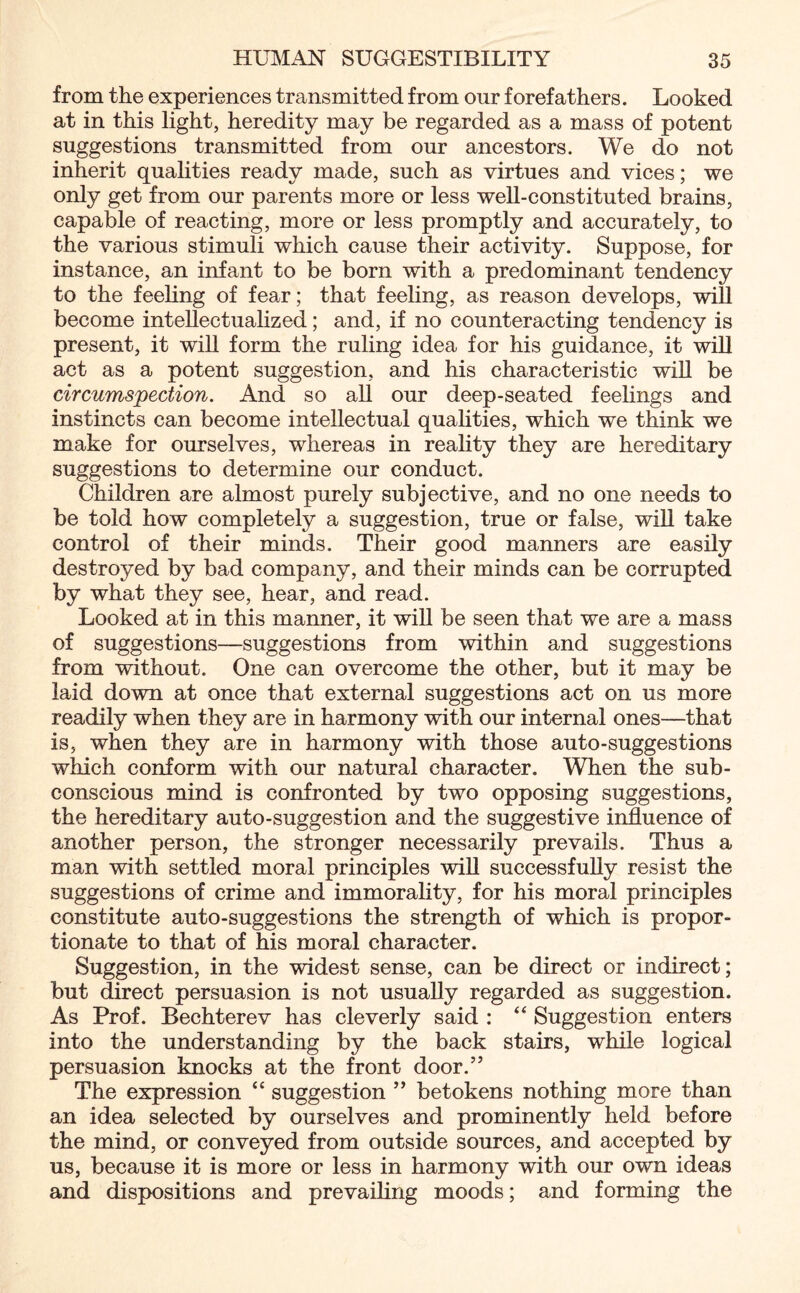 from the experiences transmitted from our forefathers. Looked at in this light, heredity may be regarded as a mass of potent suggestions transmitted from our ancestors. We do not inherit qualities ready made, such as virtues and vices; we only get from our parents more or less well-constituted brains, capable of reacting, more or less promptly and accurately, to the various stimuli which cause their activity. Suppose, for instance, an infant to be born with a predominant tendency to the feeling of fear; that feeling, as reason develops, will become intellectualized; and, if no counteracting tendency is present, it will form the ruling idea for his guidance, it will act as a potent suggestion, and his characteristic will be circumspection. And so all our deep-seated feelings and instincts can become intellectual qualities, which we think we make for ourselves, whereas in reality they are hereditary suggestions to determine our conduct. Children are almost purely subjective, and no one needs to be told how completely a suggestion, true or false, will take control of their minds. Their good manners are easily destroyed by bad company, and their minds can be corrupted by what they see, hear, and read. Looked at in this manner, it will be seen that we are a mass of suggestions—suggestions from within and suggestions from without. One can overcome the other, but it may be laid down at once that external suggestions act on us more readily when they are in harmony with our internal ones—that is, when they are in harmony with those auto-suggestions which conform with our natural character. When the sub¬ conscious mind is confronted by two opposing suggestions, the hereditary auto-suggestion and the suggestive influence of another person, the stronger necessarily prevails. Thus a man with settled moral principles will successfully resist the suggestions of crime and immorality, for his moral principles constitute auto-suggestions the strength of which is propor¬ tionate to that of his moral character. Suggestion, in the widest sense, can be direct or indirect; but direct persuasion is not usually regarded as suggestion. As Prof. Bechterev has cleverly said : “ Suggestion enters into the understanding by the back stairs, while logical persuasion knocks at the front door.” The expression “ suggestion ” betokens nothing more than an idea selected by ourselves and prominently held before the mind, or conveyed from outside sources, and accepted by us, because it is more or less in harmony with our own ideas and dispositions and prevailing moods; and forming the