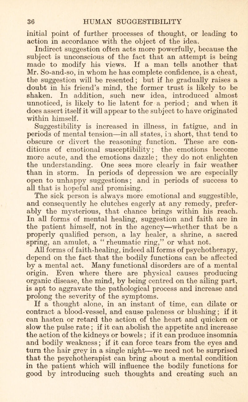 initial point of further processes of thought, or leading to action in accordance with the object of the idea. Indirect suggestion often acts more powerfully, because the subject is unconscious of the fact that an attempt is being made to modify his views. If a man tells another that Mr. So-and-so, in whom he has complete confidence, is a cheat, the suggestion will be resented; but if he gradually raises a doubt in his friend’s mind, the former trust is likely to be shaken. In addition, such new idea, introduced almost unnoticed, is likely to lie latent for a period; and when it does assert itself it will appear to the subject to have originated within himself. Suggestibility is increased in illness, in fatigue, and in periods of mental tension—in all states, ii short, that tend to obscure or divert the reasoning function. These are con¬ ditions of emotional susceptibility; the emotions become more acute, and the emotions dazzle; they do not enlighten the understanding. One sees more clearly in fair weather than in storm. In periods of depression we are especially open to unhappy suggestions; and in periods of success to all that is hopeful and promising. The sick person is always more emotional and suggestible, and consequently he clutches eagerly at any remedy, prefer¬ ably the mysterious, that chance brings within his reach. In all forms of mental healing, suggestion and faith are in the patient himself, not in the agency—whether that be a properly qualified person, a lay healer, a shrine, a sacred spring, an amulet, a “ rheumatic ring,” or what not. All forms of faith-healing, indeed all forms of psychotherapy, depend on the fact that the bodily functions can be affected by a mental act. Many functional disorders are of a mental origin. Even where there are physical causes producing organic disease, the mind, by being centred on the ailing part, is apt to aggravate the pathological process and increase and prolong the severity of the symptoms. If a thought alone, in an instant of time, can dilate or contract a blood-vessel, and cause paleness or blushing; if it can hasten or retard the action of the heart and quicken or slow the pulse rate; if it can abolish the appetite and increase the action of the kidneys or bowels ; if it can produce insomnia and bodily weakness; if it can force tears from the eyes and turn the hair grey in a single night—we need not be surprised that the psychotherapist can bring about a mental condition in the patient which will influence the bodily functions for good by introducing such thoughts and creating such an