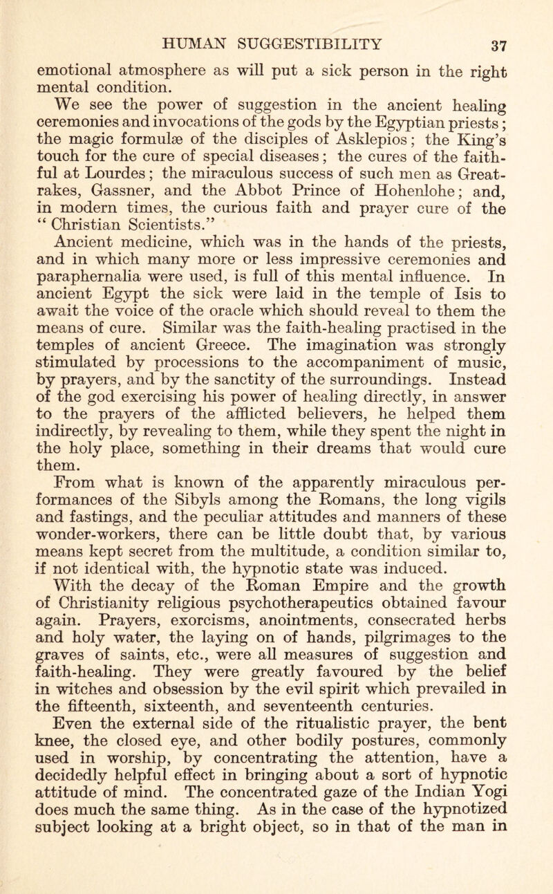 emotional atmosphere as will put a sick person in the right mental condition. We see the power of suggestion in the ancient healing ceremonies and invocations of the gods by the Egyptian priests; the magic formulae of the disciples of Asklepios; the King’s touch for the cure of special diseases; the cures of the faith¬ ful at Lourdes; the miraculous success of such men as Great- rakes, Gassner, and the Abbot Prince of Hohenlohe; and, in modern times, the curious faith and prayer cure of the “ Christian Scientists.” Ancient medicine, which was in the hands of the priests, and in which many more or less impressive ceremonies and paraphernalia were used, is full of this mental influence. In ancient Egypt the sick were laid in the temple of Isis to await the voice of the oracle which should reveal to them the means of cure. Similar was the faith-healing practised in the temples of ancient Greece. The imagination was strongly stimulated by processions to the accompaniment of music, by prayers, and by the sanctity of the surroundings. Instead of the god exercising his power of healing directly, in answer to the prayers of the afflicted believers, he helped them indirectly, by revealing to them, while they spent the night in the holy place, something in their dreams that would cure them. From what is known of the apparently miraculous per¬ formances of the Sibyls among the Romans, the long vigils and fastings, and the peculiar attitudes and manners of these wonder-workers, there can be little doubt that, by various means kept secret from the multitude, a condition similar to, if not identical with, the hypnotic state was induced. With the decay of the Roman Empire and the growth of Christianity religious psychotherapeutics obtained favour again. Prayers, exorcisms, anointments, consecrated herbs and holy water, the laying on of hands, pilgrimages to the graves of saints, etc., were all measures of suggestion and faith-healing. They were greatly favoured by the belief in witches and obsession by the evil spirit which prevailed in the fifteenth, sixteenth, and seventeenth centuries. Even the external side of the ritualistic prayer, the bent knee, the closed eye, and other bodily postures, commonly used in worship, by concentrating the attention, have a decidedly helpful effect in bringing about a sort of hypnotic attitude of mind. The concentrated gaze of the Indian Yogi does much the same thing. As in the case of the hypnotized subject looking at a bright object, so in that of the man in