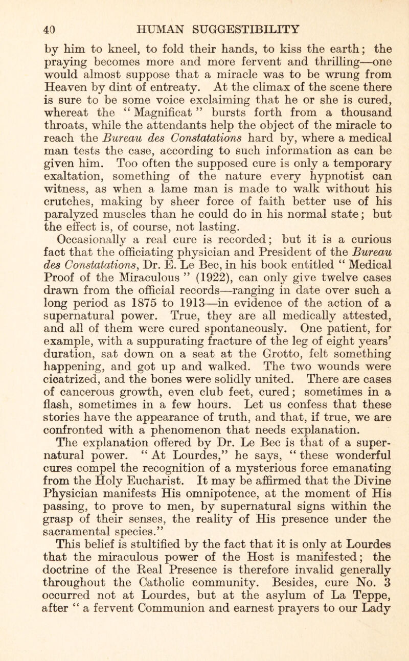 by him to kneel, to fold their hands, to kiss the earth; the praying becomes more and more fervent and thrilling—one would almost suppose that a miracle was to be wrung from Heaven by dint of entreaty. At the climax of the scene there is sure to be some voice exclaiming that he or she is cured, whereat the “ Magnificat ” bursts forth from a thousand throats, while the attendants help the object of the miracle to reach the Bureau des Constatations hard by, where a medical man tests the case, according to such information as can be given him. Too often the supposed cure is only a temporary exaltation, something of the nature every hypnotist can witness, as when a lame man is made to walk without his crutches, making by sheer force of faith better use of his paralyzed muscles than he could do in his normal state; but the effect is, of course, not lasting. Occasionally a real cure is recorded; but it is a curious fact that the officiating physician and President of the Bureau des Constatations, Hr. E. Le Bee, in his book entitled “ Medical Proof of the Miraculous ” (1922), can only give twelve cases drawn from the official records—ranging in date over such a long period as 1875 to 1913—in evidence of the action of a supernatural power. True, they are all medically attested, and all of them were cured spontaneously. One patient, for example, with a suppurating fracture of the leg of eight years’ duration, sat down on a seat at the Grotto, felt something happening, and got up and walked. The two wounds were cicatrized, and the bones were solidly united. There are cases of cancerous growth, even club feet, cured; sometimes in a flash, sometimes in a few hours. Let us confess that these stories have the appearance of truth, and that, if true, we are confronted with a phenomenon that needs explanation. The explanation offered by Hr. Le Bee is that of a super¬ natural power. “ At Lourdes,” he says, “ these wonderful cures compel the recognition of a mysterious force emanating from the Holy Eucharist. It may be affirmed that the Hi vine Physician manifests His omnipotence, at the moment of His passing, to prove to men, by supernatural signs within the grasp of their senses, the reality of His presence under the sacramental species.” This belief is stultified by the fact that it is only at Lourdes that the miraculous power of the Host is manifested; the doctrine of the Peal Presence is therefore invalid generally throughout the Catholic community. Besides, cure No. 3 occurred not at Lourdes, but at the asylum of La Teppe, after “ a fervent Communion and earnest prayers to our Lady