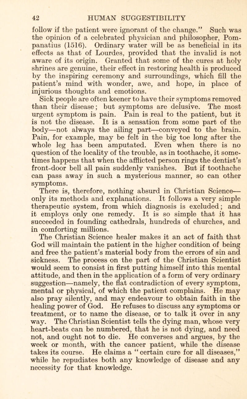 follow if the patient were ignorant of the change.” Such was the opinion of a celebrated physician and philosopher, Pom- panatius (1516). Ordinary water will be as beneficial in its effects as that of Lourdes, provided that the invalid is not aware of its origin. Granted that some of the cures at holy shrines are genuine, their effect in restoring health is produced by the inspiring ceremony and surroundings, which fill the patient’s mind with wonder, awe, and hope, in place of injurious thoughts and emotions. Sick people are often keener to have their symptoms removed than their disease; but symptoms are delusive. The most urgent symptom is pain. Pain is real to the patient, but it is not the disease. It is a sensation from some part of the body—not always the ailing part—conveyed to the brain. Pain, for example, may be felt in the big toe long after the whole leg has been amputated. Even when there is no question of the locality of the trouble, as in toothache, it some¬ times happens that when the afflicted person rings the dentist’s front-door bell all pain suddenly vanishes. But if toothache can pass away in such a mysterious manner, so can other- symptoms. There is, therefore, nothing absurd in Christian Science— only its methods and explanations. It follows a very simple therapeutic system, from which diagnosis is excluded; and it employs only one remedy. It is so simple that it has succeeded in founding cathedrals, hundreds of churches, and in comforting millions. The Christian Science healer makes it an act of faith that God will maintain the patient in the higher condition of being and free the patient’s material body from the errors of sin and sickness. The process on the part of the Christian Scientist would seem to consist in first putting himself into this mental attitude, and then in the application of a form of very ordinary suggestion—namely, the flat contradiction of every symptom, mental or physical, of which the patient complains. He may also pray silently, and may endeavour to obtain faith in the healing power of God. He refuses to discuss any symptoms or treatment, or to name the disease, or to talk it over in any way. The Christian Scientist tells the dying man, whose very heart-beats can be numbered, that he is not dying, and need not, and ought not to die. He converses and argues, by the week or month, with the cancer patient, while the disease takes its course. He claims a “ certain cure for all diseases,” while he repudiates both any knowledge of disease and any necessity for that knowledge.