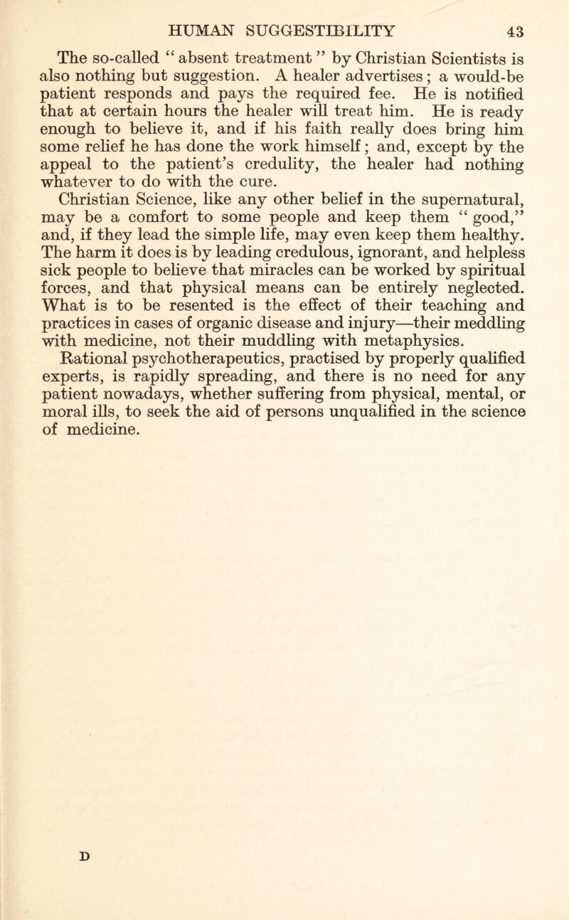 The so-called “ absent treatment ” by Christian Scientists is also nothing but suggestion. A healer advertises ; a would-be patient responds and pays the required fee. He is notified that at certain hours the healer will treat him. He is ready enough to believe it, and if his faith really does bring him some relief he has done the work himself; and, except by the appeal to the patient’s credulity, the healer had nothing whatever to do with the cure. Christian Science, like any other belief in the supernatural, may be a comfort to some people and keep them “ good,” and, if they lead the simple life, may even keep them healthy. The harm it does is by leading credulous, ignorant, and helpless sick people to believe that miracles can be worked by spiritual forces, and that physical means can be entirely neglected. What is to be resented is the effect of their teaching and practices in cases of organic disease and injury—their meddling with medicine, not their muddling with metaphysics. Rational psychotherapeutics, practised by properly qualified experts, is rapidly spreading, and there is no need for any patient nowadays, whether suffering from physical, mental, or moral ills, to seek the aid of persons unqualified in the science of medicine. D