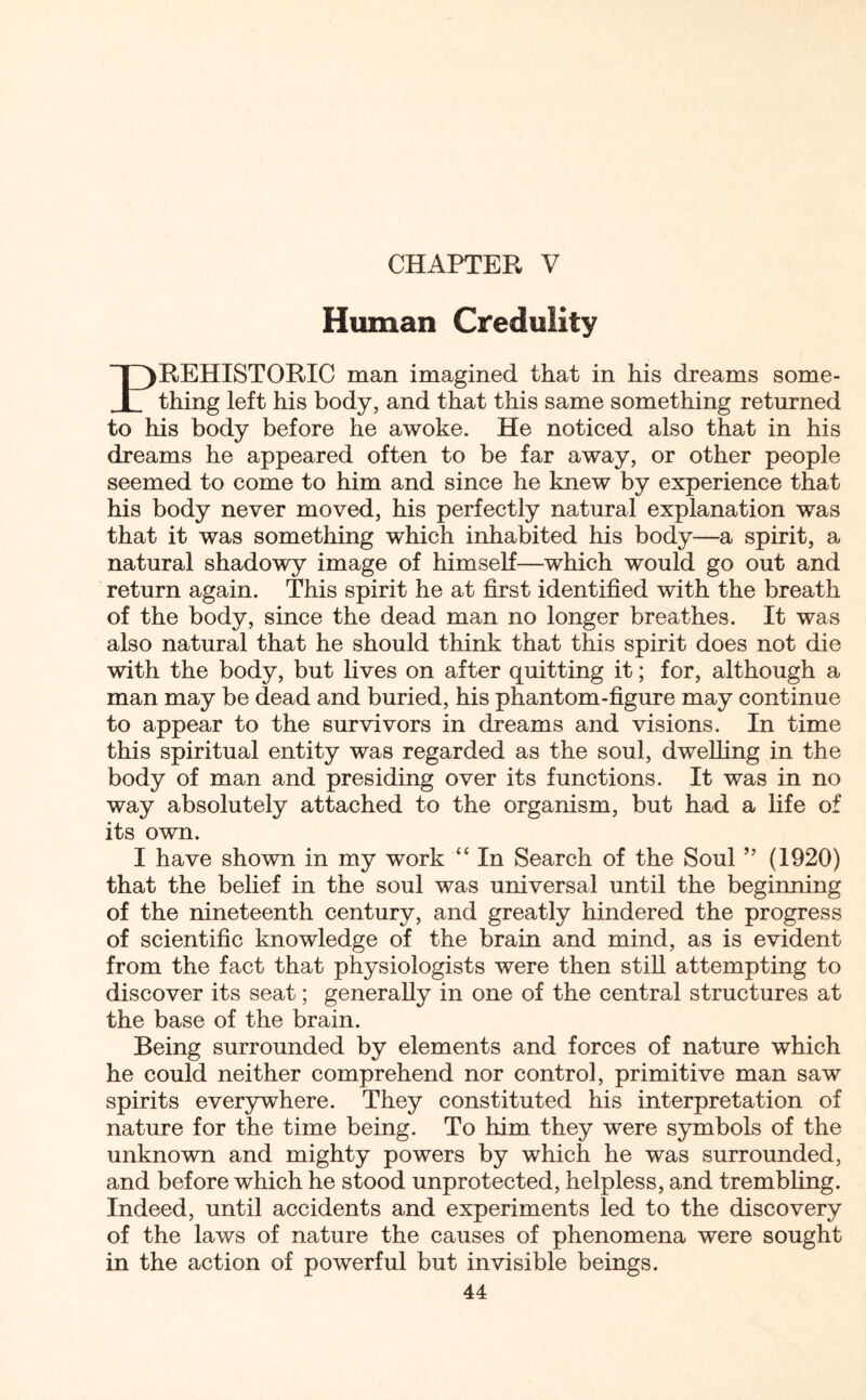 CHAPTER V Human Credulity PREHISTORIC man imagined that in his dreams some¬ thing left his body, and that this same something returned to his body before he awoke. He noticed also that in his dreams he appeared often to be far away, or other people seemed to come to him and since he knew by experience that his body never moved, his perfectly natural explanation was that it was something which inhabited his body—a spirit, a natural shadowy image of himself—which would go out and return again. This spirit he at first identified with the breath of the body, since the dead man no longer breathes. It was also natural that he should think that this spirit does not die with the body, but lives on after quitting it; for, although a man may be dead and buried, his phantom-figure may continue to appear to the survivors in dreams and visions. In time this spiritual entity was regarded as the soul, dwelling in the body of man and presiding over its functions. It was in no way absolutely attached to the organism, but had a fife of its own. I have shown in my work “ In Search of the Soul ” (1920) that the belief in the soul was universal until the beginning of the nineteenth century, and greatly hindered the progress of scientific knowledge of the brain and mind, as is evident from the fact that physiologists were then still attempting to discover its seat; generally in one of the central structures at the base of the brain. Being surrounded by elements and forces of nature which he could neither comprehend nor control, primitive man saw spirits everywhere. They constituted his interpretation of nature for the time being. To him they were symbols of the unknown and mighty powers by which he was surrounded, and before which he stood unprotected, helpless, and trembling. Indeed, until accidents and experiments led to the discovery of the laws of nature the causes of phenomena were sought in the action of powerful but invisible beings.