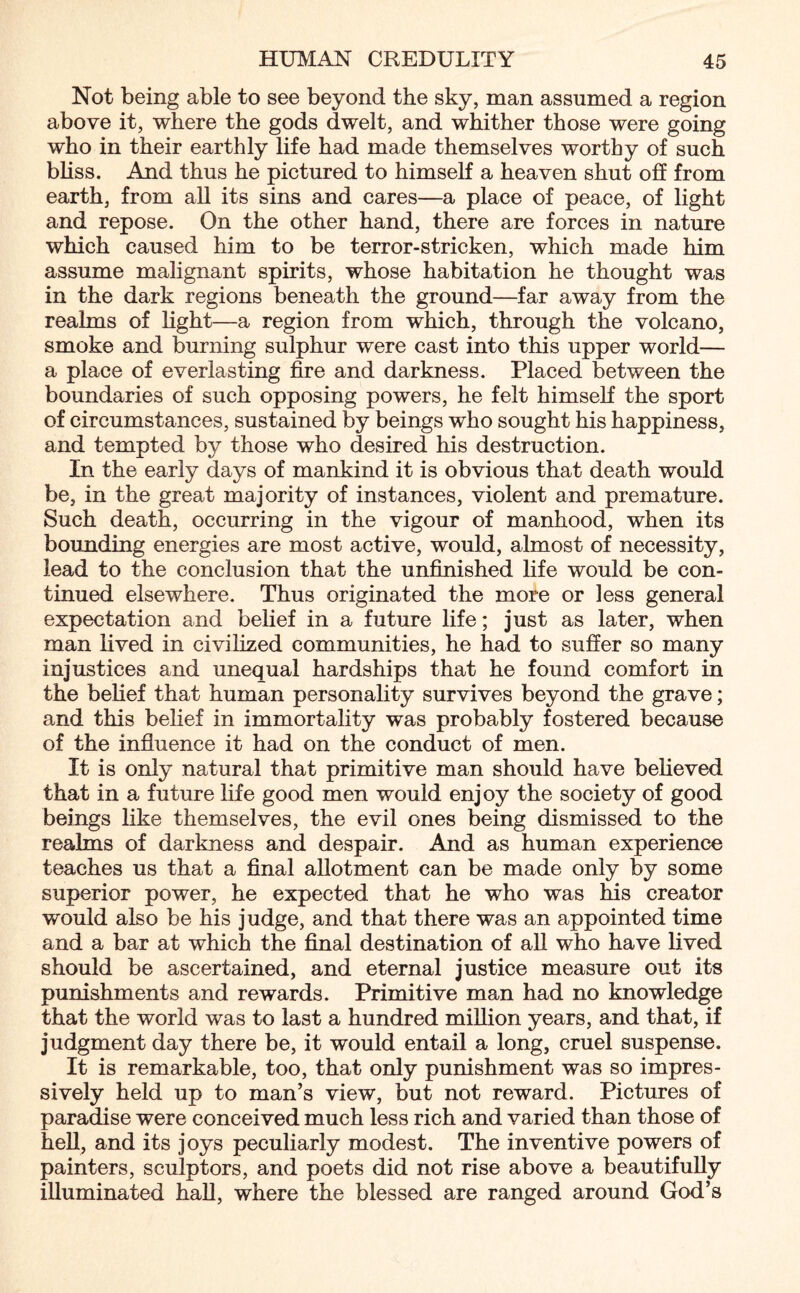 Not being able to see beyond the sky, man assumed a region above it, where the gods dwelt, and whither those were going who in their earthly life had made themselves worthy of such bliss. And thus he pictured to himself a heaven shut off from earth, from all its sins and cares—a place of peace, of light and repose. On the other hand, there are forces in nature which caused him to be terror-stricken, which made him assume malignant spirits, whose habitation he thought was in the dark regions beneath the ground—far away from the realms of light—a region from which, through the volcano, smoke and burning sulphur were cast into this upper world— a place of everlasting fire and darkness. Placed between the boundaries of such opposing powers, he felt himself the sport of circumstances, sustained by beings wdio sought his happiness, and tempted by those who desired his destruction. In the early days of mankind it is obvious that death would be, in the great majority of instances, violent and premature. Such death, occurring in the vigour of manhood, when its bounding energies are most active, would, almost of necessity, lead to the conclusion that the unfinished life would be con¬ tinued elsewhere. Thus originated the more or less general expectation and belief in a future life; just as later, when man lived in civilized communities, he had to suffer so many injustices and unequal hardships that he found comfort in the belief that human personality survives beyond the grave; and this belief in immortality was probably fostered because of the influence it had on the conduct of men. It is only natural that primitive man should have believed that in a future life good men would enjoy the society of good beings like themselves, the evil ones being dismissed to the realms of darkness and despair. And as human experience teaches us that a final allotment can be made only by some superior power, he expected that he who was his creator would also be his judge, and that there was an appointed time and a bar at which the final destination of all who have lived should be ascertained, and eternal justice measure out its punishments and rewards. Primitive man had no knowledge that the world was to last a hundred million years, and that, if judgment day there be, it would entail a long, cruel suspense. It is remarkable, too, that only punishment was so impres¬ sively held up to man’s view, but not reward. Pictures of paradise were conceived much less rich and varied than those of hell, and its joys peculiarly modest. The inventive powers of painters, sculptors, and poets did not rise above a beautifully illuminated hall, where the blessed are ranged around God’s