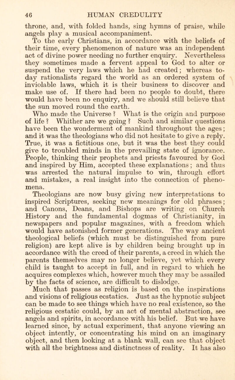 throne, and, with folded hands, sing hymns of praise, while angels play a musical accompaniment. To the early Christians, in accordance with the beliefs of their time, every phenomenon of nature was an independent act of divine power needing no further enquiry. Nevertheless they sometimes made a fervent appeal to God to alter or suspend the very laws which he had created; whereas to¬ day rationalists regard the world as an ordered system of inviolable laws, which it is their business to discover and make use of. If there had been no people to doubt, there would have been no enquiry, and we should still believe that the sun moved round the earth. Who made the Universe ? What is the origin and purpose of life ? Whither are we going ? Such and similar questions have been the wonderment of mankind throughout the ages; and it was the theologians who did not hesitate to give a reply. True, it was a fictitious one, but it was the best they could give to troubled minds in the prevailing state of ignorance. People, thinking their prophets and priests favoured by God and inspired by Him, accepted these explanations; and thus was arrested the natural impulse to win, through effort and mistakes, a real insight into the connection of pheno¬ mena. Theologians are now busy giving new interpretations to inspired Scriptures, seeking new meanings for old phrases; and Canons, Deans, and Bishops are writing on Church History and the fundamental dogmas of Christianity, in newspapers and popular magazines, with a freedom which would have astonished former generations. The way ancient theological beliefs (which must be distinguished from pure religion) are kept alive is by children being brought up in accordance with the creed of their parents, a creed in which the parents themselves may no longer believe, yet which every child is taught to accept in full, and in regard to which he acquires complexes which, however much they may be assailed by the facts of science, are difficult to dislodge. Much that passes as religion is based on the inspirations and visions of religious ecstatics. Just as the hypnotic subject can be made to see things which have no real existence, so the religious ecstatic could, by an act of mental abstraction, see angels and spirits, in accordance with his belief. But we have learned since, by actual experiment, that anyone viewing an object intently, or concentrating his mind on an imaginary object, and then looking at a blank wall, can see that object with all the brightness and distinctness of reality. It has also