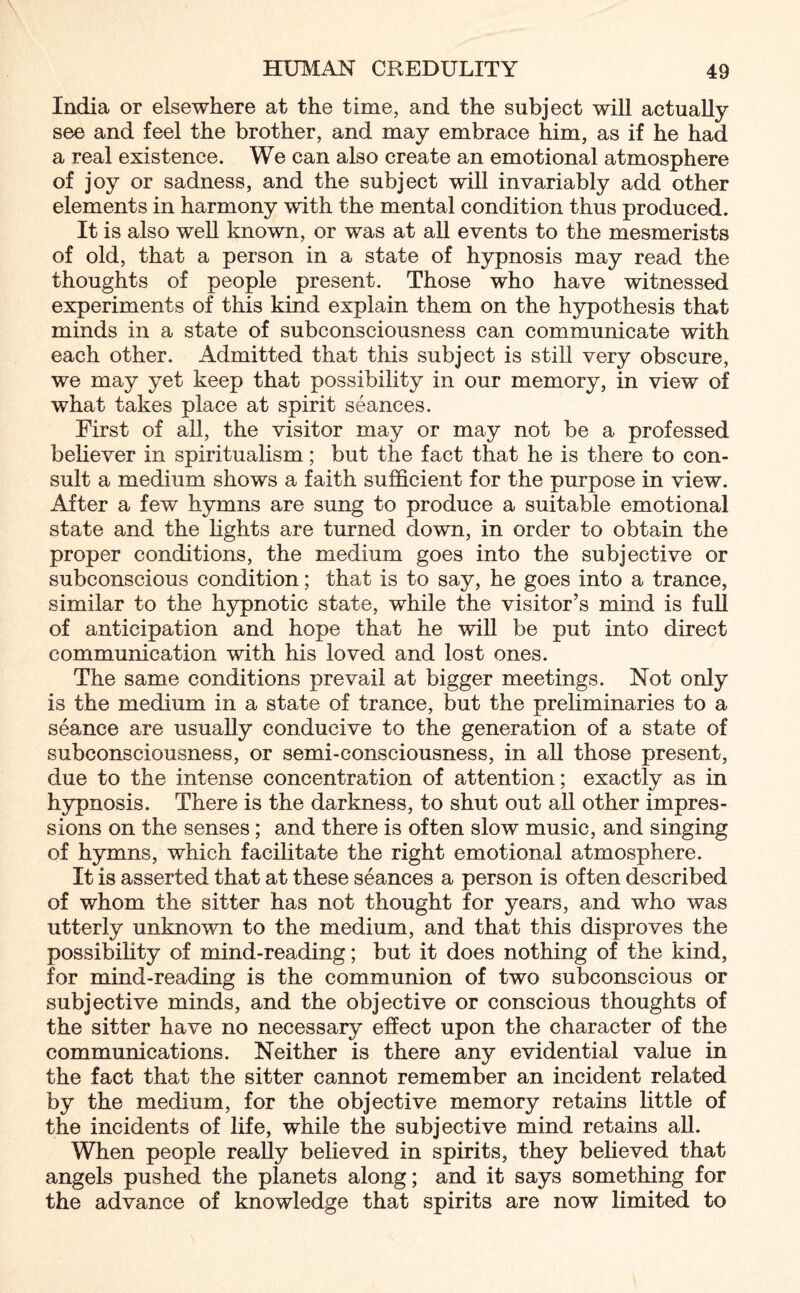 India or elsewhere at the time, and the subject will actually see and feel the brother, and may embrace him, as if he had a real existence. We can also create an emotional atmosphere of joy or sadness, and the subject will invariably add other elements in harmony with the mental condition thus produced. It is also well known, or was at all events to the mesmerists of old, that a person in a state of hypnosis may read the thoughts of people present. Those who have witnessed experiments of this kind explain them on the hypothesis that minds in a state of subconsciousness can communicate with each other. Admitted that this subject is still very obscure, we may yet keep that possibility in our memory, in view of what takes place at spirit seances. First of all, the visitor may or may not be a professed believer in spiritualism; but the fact that he is there to con¬ sult a medium shows a faith sufficient for the purpose in view. After a few hymns are sung to produce a suitable emotional state and the lights are turned down, in order to obtain the proper conditions, the medium goes into the subjective or subconscious condition; that is to say, he goes into a trance, similar to the hypnotic state, while the visitor’s mind is full of anticipation and hope that he will be put into direct communication with his loved and lost ones. The same conditions prevail at bigger meetings. Not only is the medium in a state of trance, but the preliminaries to a seance are usually conducive to the generation of a state of subconsciousness, or semi-consciousness, in all those present, due to the intense concentration of attention; exactly as in hypnosis. There is the darkness, to shut out all other impres¬ sions on the senses; and there is often slow music, and singing of hymns, which facilitate the right emotional atmosphere. It is asserted that at these seances a person is often described of whom the sitter has not thought for years, and who was utterly unknown to the medium, and that this disproves the possibility of mind-reading; but it does nothing of the kind, for mind-reading is the communion of two subconscious or subjective minds, and the objective or conscious thoughts of the sitter have no necessary effect upon the character of the communications. Neither is there any evidential value in the fact that the sitter cannot remember an incident related by the medium, for the objective memory retains little of the incidents of life, while the subjective mind retains all. When people really believed in spirits, they believed that angels pushed the planets along; and it says something for the advance of knowledge that spirits are now limited to