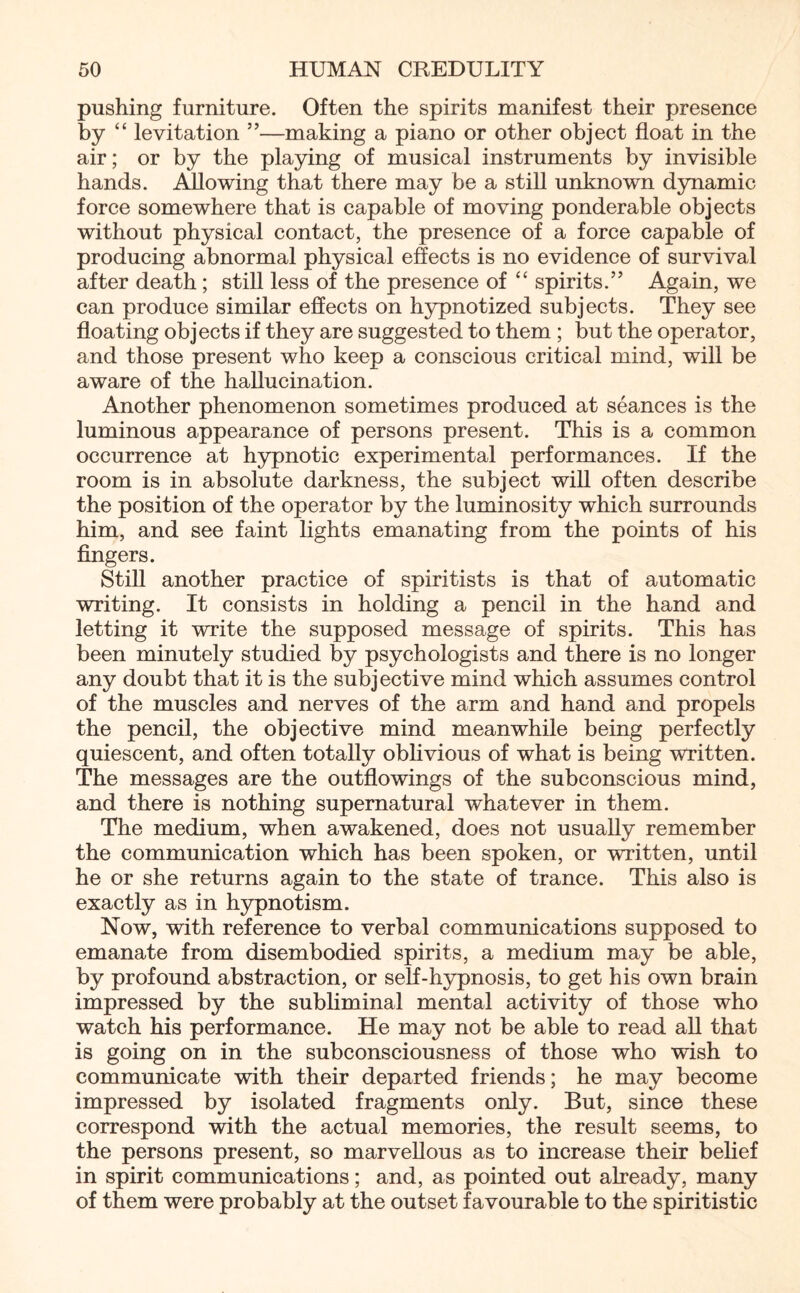 pushing furniture. Often the spirits manifest their presence by “ levitation ”—making a piano or other object float in the air; or by the playing of musical instruments by invisible hands. Allowing that there may be a still unknown dynamic force somewhere that is capable of moving ponderable objects without physical contact, the presence of a force capable of producing abnormal physical effects is no evidence of survival after death; still less of the presence of “ spirits.” Again, we can produce similar effects on hypnotized subjects. They see floating objects if they are suggested to them; but the operator, and those present who keep a conscious critical mind, will be aware of the hallucination. Another phenomenon sometimes produced at seances is the luminous appearance of persons present. This is a common occurrence at hypnotic experimental performances. If the room is in absolute darkness, the subject will often describe the position of the operator by the luminosity which surrounds him, and see faint lights emanating from the points of his fingers. Still another practice of spiritists is that of automatic writing. It consists in holding a pencil in the hand and letting it write the supposed message of spirits. This has been minutely studied by psychologists and there is no longer any doubt that it is the subjective mind which assumes control of the muscles and nerves of the arm and hand and propels the pencil, the objective mind meanwhile being perfectly quiescent, and often totally oblivious of what is being written. The messages are the outflowings of the subconscious mind, and there is nothing supernatural whatever in them. The medium, when awakened, does not usually remember the communication which has been spoken, or written, until he or she returns again to the state of trance. This also is exactly as in hypnotism. Now, with reference to verbal communications supposed to emanate from disembodied spirits, a medium may be able, by profound abstraction, or self-hypnosis, to get his own brain impressed by the subliminal mental activity of those who watch his performance. He may not be able to read all that is going on in the subconsciousness of those who wish to communicate with their departed friends; he may become impressed by isolated fragments only. But, since these correspond with the actual memories, the result seems, to the persons present, so marvellous as to increase their belief in spirit communications; and, as pointed out already, many of them were probably at the outset favourable to the spiritistic