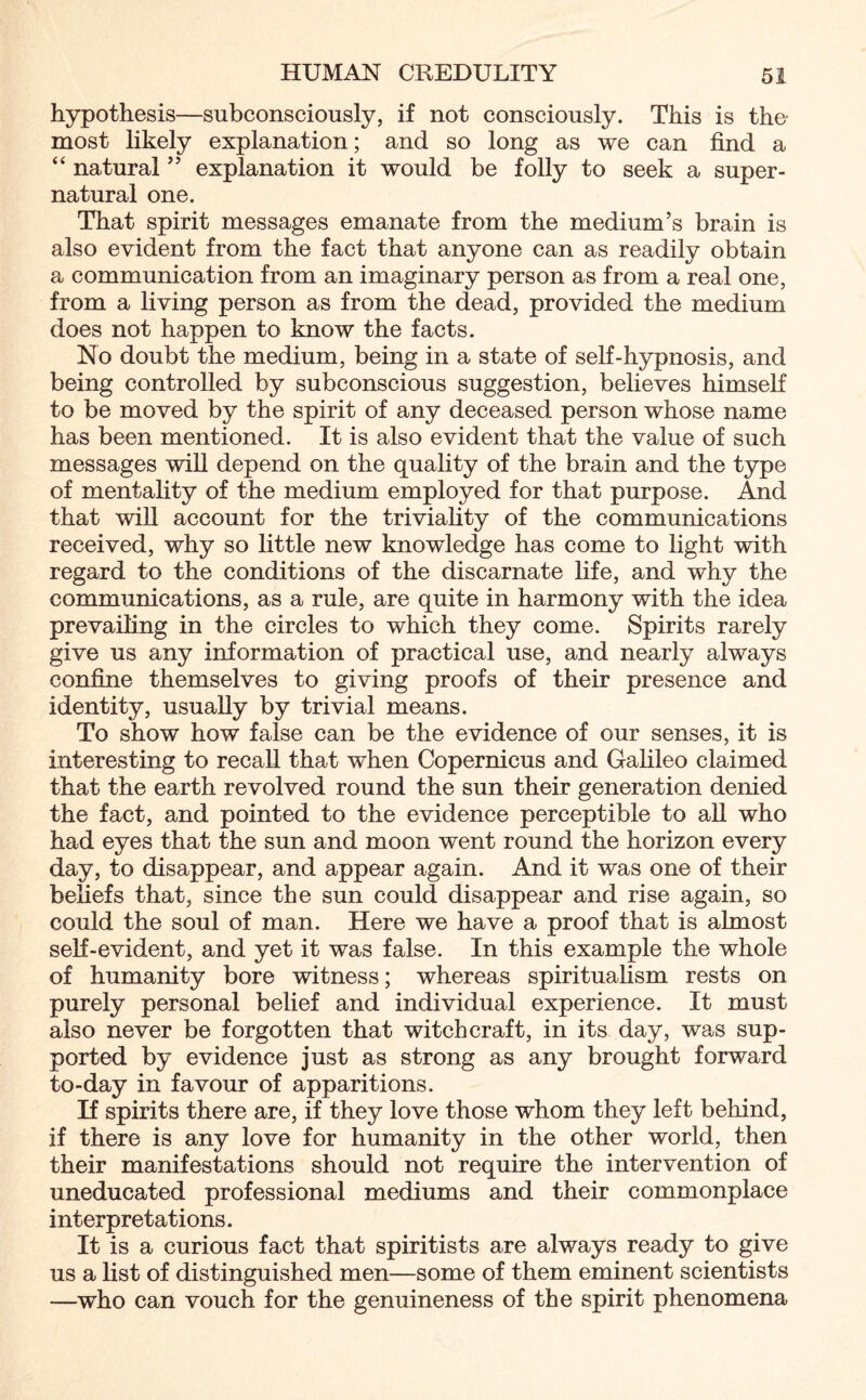 hypothesis—subconsciously, if not consciously. This is the most likely explanation; and so long as we can find a “ natural ” explanation it would be folly to seek a super¬ natural one. That spirit messages emanate from the medium’s brain is also evident from the fact that anyone can as readily obtain a communication from an imaginary person as from a real one, from a living person as from the dead, provided the medium does not happen to know the facts. No doubt the medium, being in a state of self-hypnosis, and being controlled by subconscious suggestion, believes himself to be moved by the spirit of any deceased person whose name has been mentioned. It is also evident that the value of such messages wifi depend on the quality of the brain and the type of mentality of the medium employed for that purpose. And that will account for the triviality of the communications received, why so little new knowledge has come to light with regard to the conditions of the discarnate life, and why the communications, as a rule, are quite in harmony with the idea prevailing in the circles to which they come. Spirits rarely give us any information of practical use, and nearly always confine themselves to giving proofs of their presence and identity, usually by trivial means. To show how false can be the evidence of our senses, it is interesting to recall that when Copernicus and Galileo claimed that the earth revolved round the sun their generation denied the fact, and pointed to the evidence perceptible to all who had eyes that the sun and moon went round the horizon every day, to disappear, and appear again. And it was one of their beliefs that, since the sun could disappear and rise again, so could the soul of man. Here we have a proof that is almost self-evident, and yet it was false. In this example the whole of humanity bore witness; whereas spiritualism rests on purely personal belief and individual experience. It must also never be forgotten that witchcraft, in its day, was sup¬ ported by evidence just as strong as any brought forward to-day in favour of apparitions. If spirits there are, if they love those whom they left behind, if there is any love for humanity in the other world, then their manifestations should not require the intervention of uneducated professional mediums and their commonplace interpretations. It is a curious fact that spiritists are always ready to give us a list of distinguished men—some of them eminent scientists —who can vouch for the genuineness of the spirit phenomena