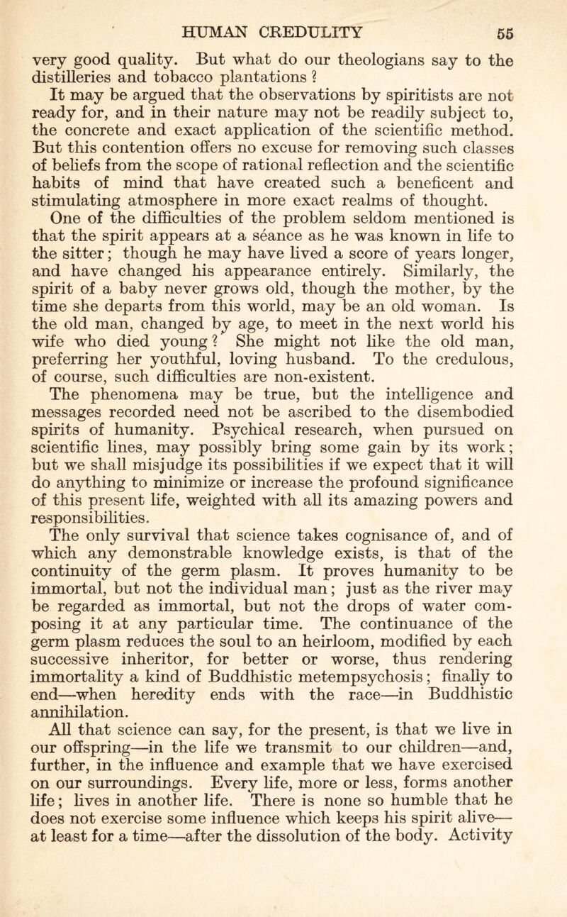 very good quality. But what do our theologians say to the distilleries and tobacco plantations ? It may be argued that the observations by spiritists are not ready for, and in their nature may not be readily subject to, the concrete and exact application of the scientific method. But this contention offers no excuse for removing such classes of beliefs from the scope of rational reflection and the scientific habits of mind that have created such a beneficent and stimulating atmosphere in more exact realms of thought. One of the difficulties of the problem seldom mentioned is that the spirit appears at a seance as he was known in life to the sitter; though he may have lived a score of years longer, and have changed his appearance entirely. Similarly, the spirit of a baby never grows old, though the mother, by the time she departs from this world, may be an old woman. Is the old man, changed by age, to meet in the next world his wife who died young ? She might not like the old man, preferring her youthful, loving husband. To the credulous, of course, such difficulties are non-existent. The phenomena may be true, but the intelligence and messages recorded need not be ascribed to the disembodied spirits of humanity. Psychical research, when pursued on scientific lines, may possibly bring some gain by its work; but we shall misjudge its possibilities if we expect that it will do anything to minimize or increase the profound significance of this present life, weighted with all its amazing powers and responsibilities. The only survival that science takes cognisance of, and of which any demonstrable knowledge exists, is that of the continuity of the germ plasm. It proves humanity to be immortal, but not the individual man; just as the river may be regarded as immortal, but not the drops of water com¬ posing it at any particular time. The continuance of the germ plasm reduces the soul to an heirloom, modified by each successive inheritor, for better or worse, thus rendering immortality a kind of Buddhistic metempsychosis; finally to end—-when heredity ends with the race—in Buddhistic annihilation. All that science can say, for the present, is that we live in our offspring—in the life we transmit to our children—and, further, in the influence and example that we have exercised on our surroundings. Every life, more or less, forms another life; fives in another fife. There is none so humble that he does not exercise some influence which keeps his spirit alive— at least for a time—after the dissolution of the body. Activity