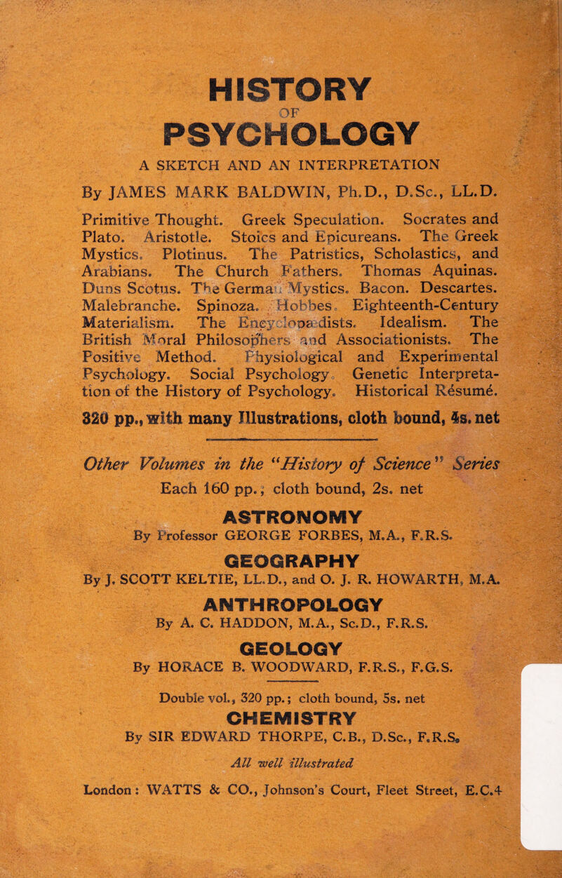 HISTORY PSYCHOLOGY A SKETCH AND AN INTERPRETATION By JAMES MARK BALDWIN, Ph.D., D.Sc., LL.D. Primitive Thought. Greek Speculation. Socrates and Plato. Aristotle. Stoics and Epicureans. The Greek Mystics. Plotinus. The Patristics, Scholastics, and Arabians. The Church Fathers. Thomas Aquinas. Duns Scotus. The Germa Mystics. Bacon. Descartes. Malebranche. Spinoza. Hobbes Eighteenth-Century Materialism. The Bney looadists. Idealism. The British Moral Philosophers aod Associationists. The Positive Method. Physiological and Experimental Psychology. Social Psychology, Genetic Interpreta¬ tion of the History of Psychology. Historical Resume. 320 pp., with many Illustrations, cloth bound, £s. net Other Volumes in the “History of Science ” Series Each 160 pp.; cloth bound, 2s. net ASTRONOMY By Professor GEORGE FORBES, M.A., F.R.S. GEOGRAPHY By J. SCOTT KELTIE, LL.D., and O. J. R. HOWARTH, M.A. ANTHROPOLOGY By A. C. HADDON, M.A., Sc.D., F.R.S. GEOLOGY By HORACE B. WOODWARD, F.R.S., F.G.S. Double vol., 320 pp.; cloth bound, 5s. net CHEMISTRY By SIR EDWARD THORPE, C.B., D.Sc., F.R.S* All well illustrated